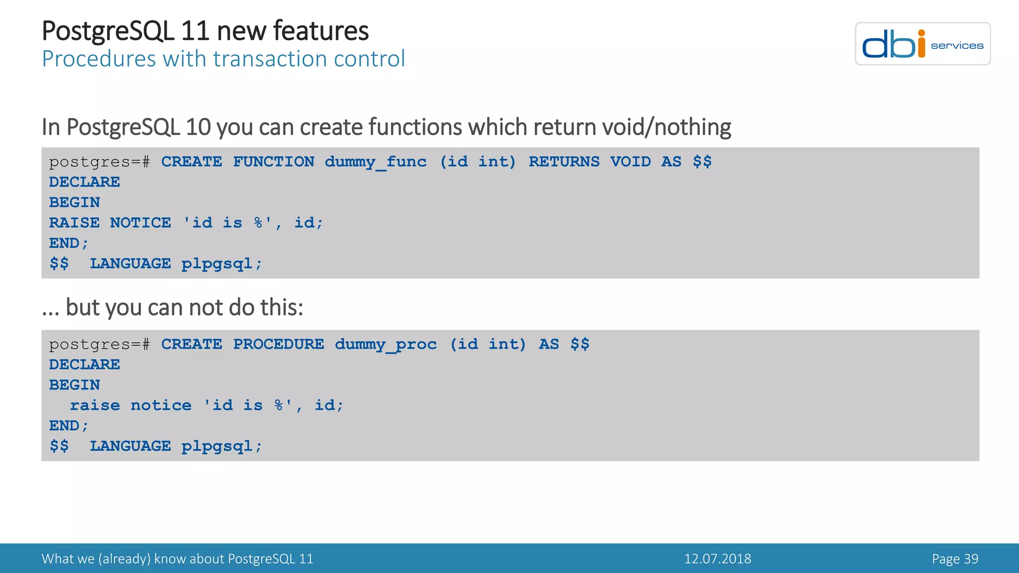 12.07.2018What we (already) know about PostgreSQL 11 Page 39
PostgreSQL 11 new features
Procedures with transaction control
In PostgreSQL 10 you can create functions which return void/nothing
... but you can not do this:
postgres=# CREATE FUNCTION dummy_func (id int) RETURNS VOID AS $$
DECLARE
BEGIN
RAISE NOTICE 'id is %', id;
END;
$$ LANGUAGE plpgsql;
postgres=# CREATE PROCEDURE dummy_proc (id int) AS $$
DECLARE
BEGIN
raise notice 'id is %', id;
END;
$$ LANGUAGE plpgsql;
 
