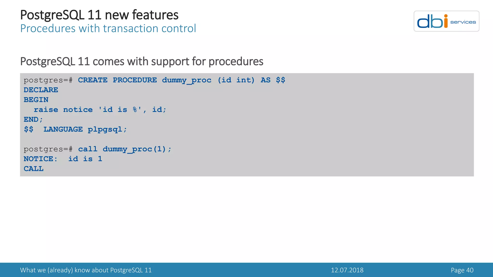 12.07.2018What we (already) know about PostgreSQL 11 Page 40
PostgreSQL 11 new features
Procedures with transaction control
PostgreSQL 11 comes with support for procedures
postgres=# CREATE PROCEDURE dummy_proc (id int) AS $$
DECLARE
BEGIN
raise notice 'id is %', id;
END;
$$ LANGUAGE plpgsql;
postgres=# call dummy_proc(1);
NOTICE: id is 1
CALL
 