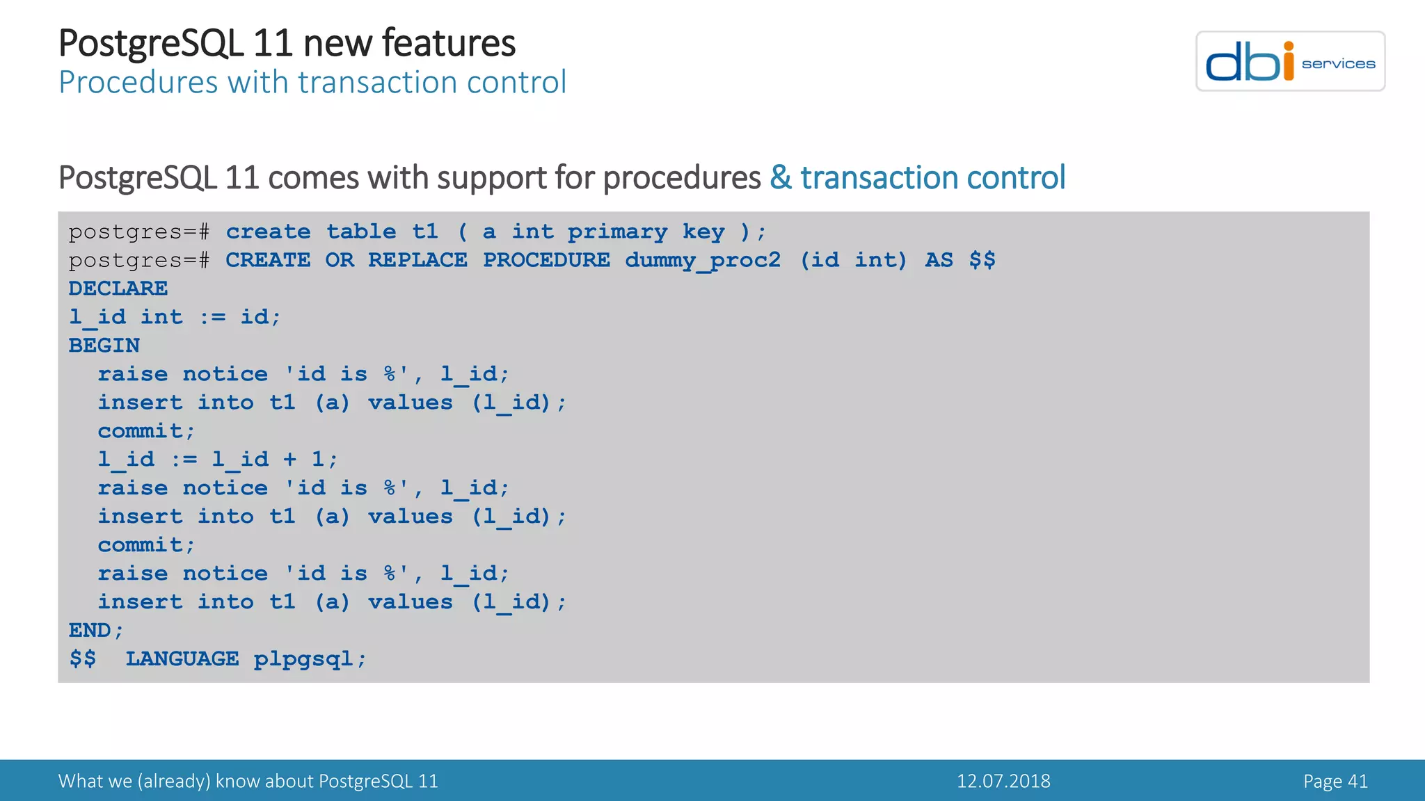 12.07.2018What we (already) know about PostgreSQL 11 Page 41
PostgreSQL 11 new features
Procedures with transaction control
PostgreSQL 11 comes with support for procedures & transaction control
postgres=# create table t1 ( a int primary key );
postgres=# CREATE OR REPLACE PROCEDURE dummy_proc2 (id int) AS $$
DECLARE
l_id int := id;
BEGIN
raise notice 'id is %', l_id;
insert into t1 (a) values (l_id);
commit;
l_id := l_id + 1;
raise notice 'id is %', l_id;
insert into t1 (a) values (l_id);
commit;
raise notice 'id is %', l_id;
insert into t1 (a) values (l_id);
END;
$$ LANGUAGE plpgsql;
 