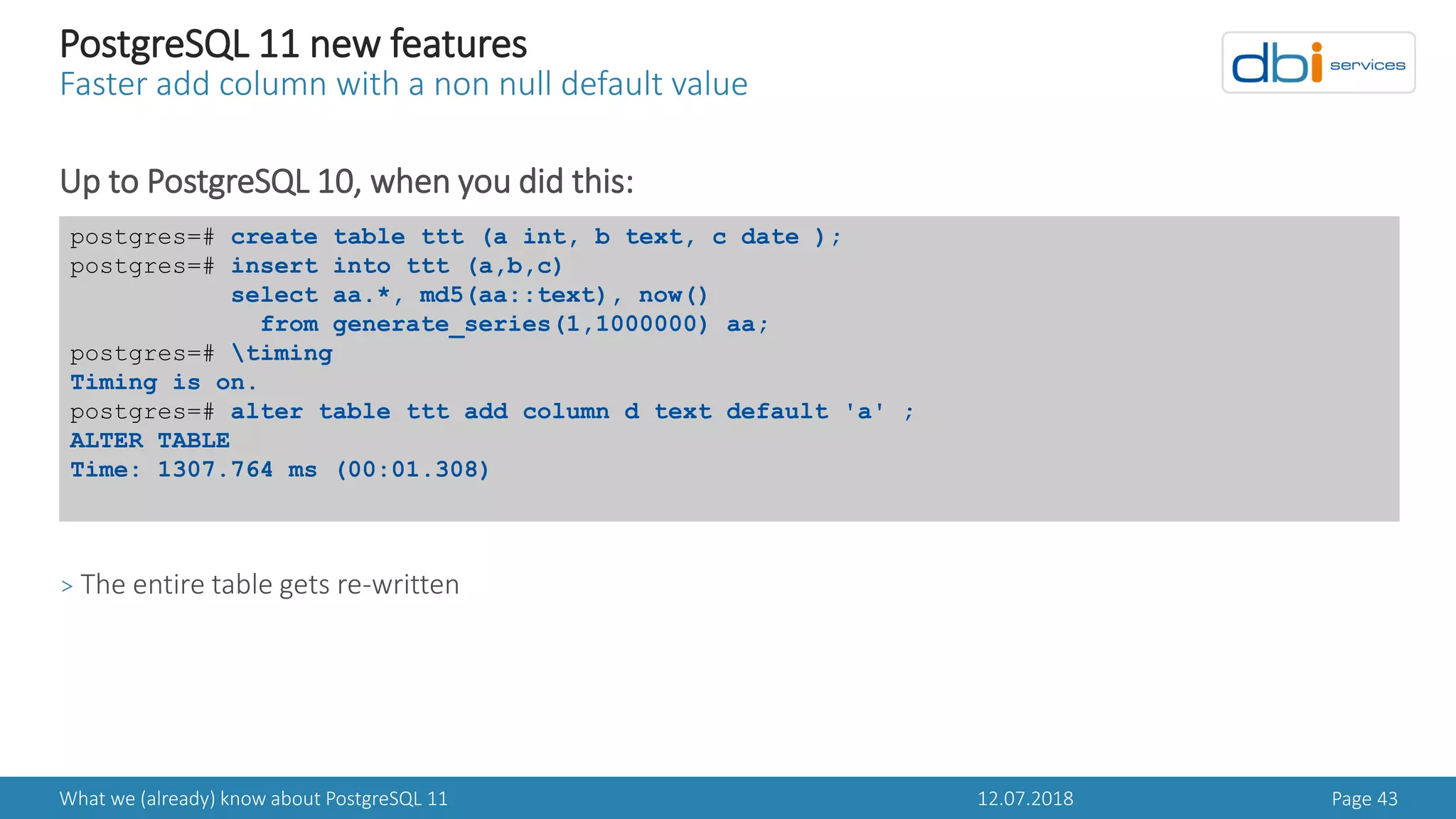 12.07.2018What we (already) know about PostgreSQL 11 Page 43
PostgreSQL 11 new features
Faster add column with a non null default value
Up to PostgreSQL 10, when you did this:
> The entire table gets re-written
postgres=# create table ttt (a int, b text, c date );
postgres=# insert into ttt (a,b,c)
select aa.*, md5(aa::text), now()
from generate_series(1,1000000) aa;
postgres=# timing
Timing is on.
postgres=# alter table ttt add column d text default 'a' ;
ALTER TABLE
Time: 1307.764 ms (00:01.308)
 
