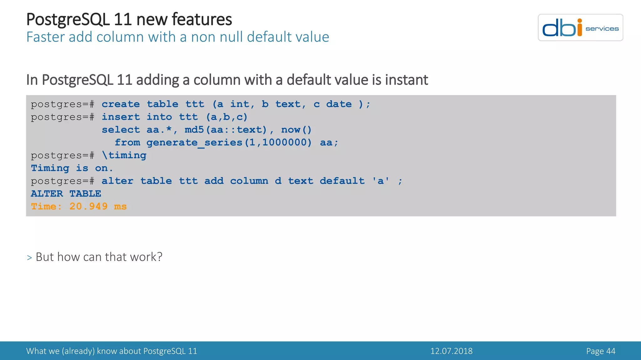 12.07.2018What we (already) know about PostgreSQL 11 Page 44
PostgreSQL 11 new features
Faster add column with a non null default value
In PostgreSQL 11 adding a column with a default value is instant
> But how can that work?
postgres=# create table ttt (a int, b text, c date );
postgres=# insert into ttt (a,b,c)
select aa.*, md5(aa::text), now()
from generate_series(1,1000000) aa;
postgres=# timing
Timing is on.
postgres=# alter table ttt add column d text default 'a' ;
ALTER TABLE
Time: 20.949 ms
 