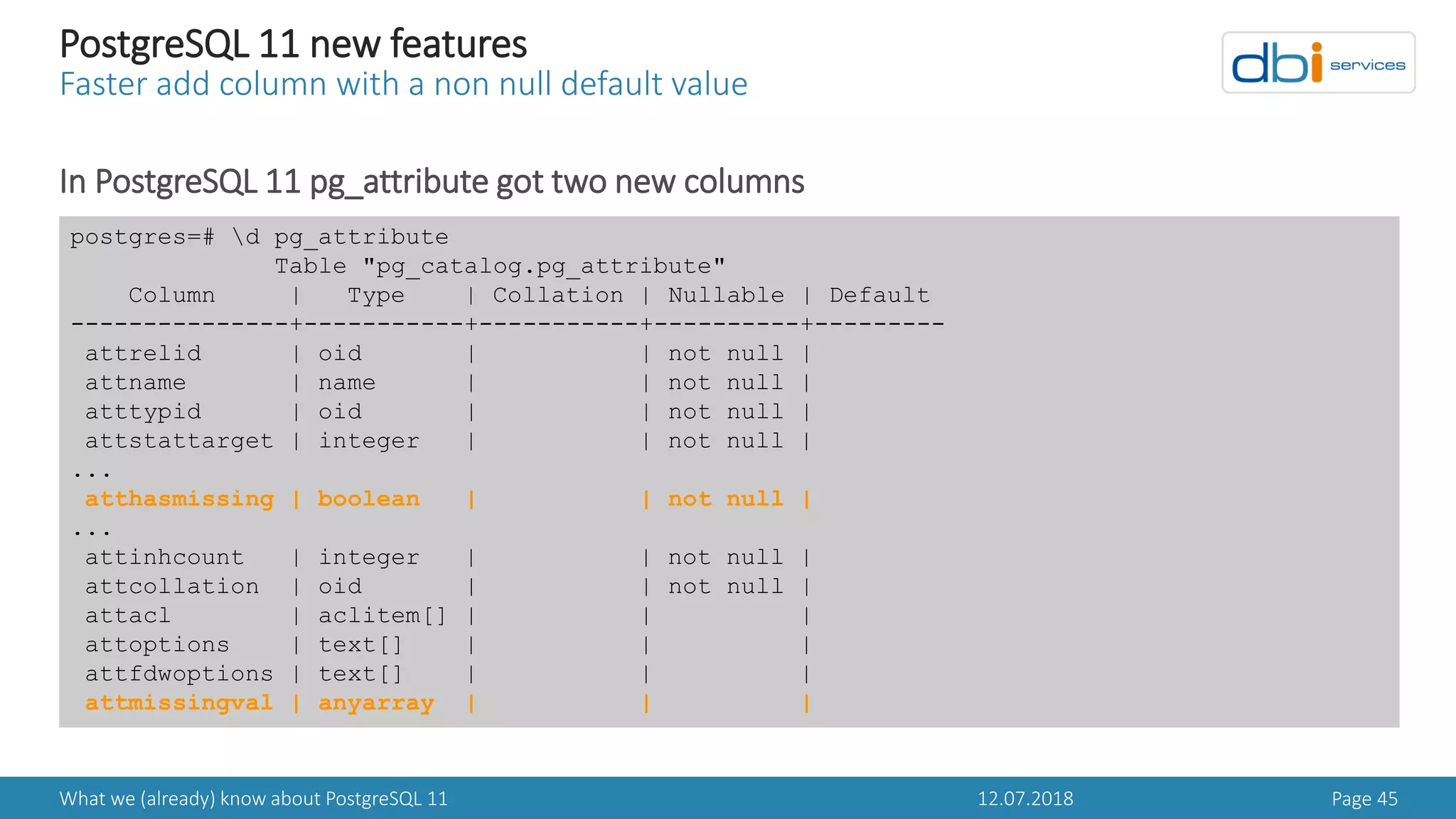 12.07.2018What we (already) know about PostgreSQL 11 Page 45
PostgreSQL 11 new features
Faster add column with a non null default value
In PostgreSQL 11 pg_attribute got two new columns
postgres=# d pg_attribute
Table "pg_catalog.pg_attribute"
Column | Type | Collation | Nullable | Default
---------------+-----------+-----------+----------+---------
attrelid | oid | | not null |
attname | name | | not null |
atttypid | oid | | not null |
attstattarget | integer | | not null |
...
atthasmissing | boolean | | not null |
...
attinhcount | integer | | not null |
attcollation | oid | | not null |
attacl | aclitem[] | | |
attoptions | text[] | | |
attfdwoptions | text[] | | |
attmissingval | anyarray | | |
 