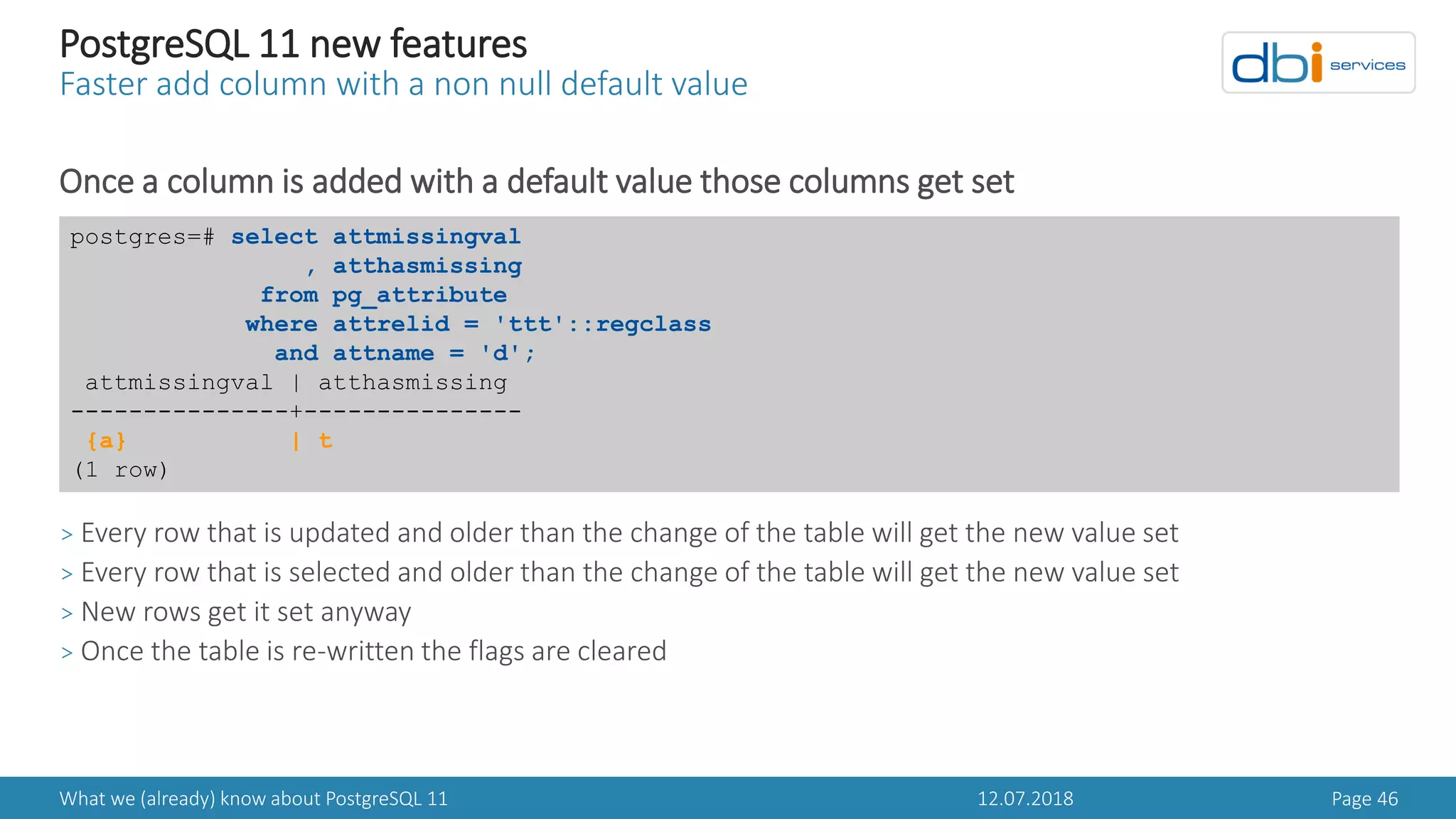 12.07.2018What we (already) know about PostgreSQL 11 Page 46
PostgreSQL 11 new features
Faster add column with a non null default value
Once a column is added with a default value those columns get set
> Every row that is updated and older than the change of the table will get the new value set
> Every row that is selected and older than the change of the table will get the new value set
> New rows get it set anyway
> Once the table is re-written the flags are cleared
postgres=# select attmissingval
, atthasmissing
from pg_attribute
where attrelid = 'ttt'::regclass
and attname = 'd';
attmissingval | atthasmissing
---------------+---------------
{a} | t
(1 row)
 