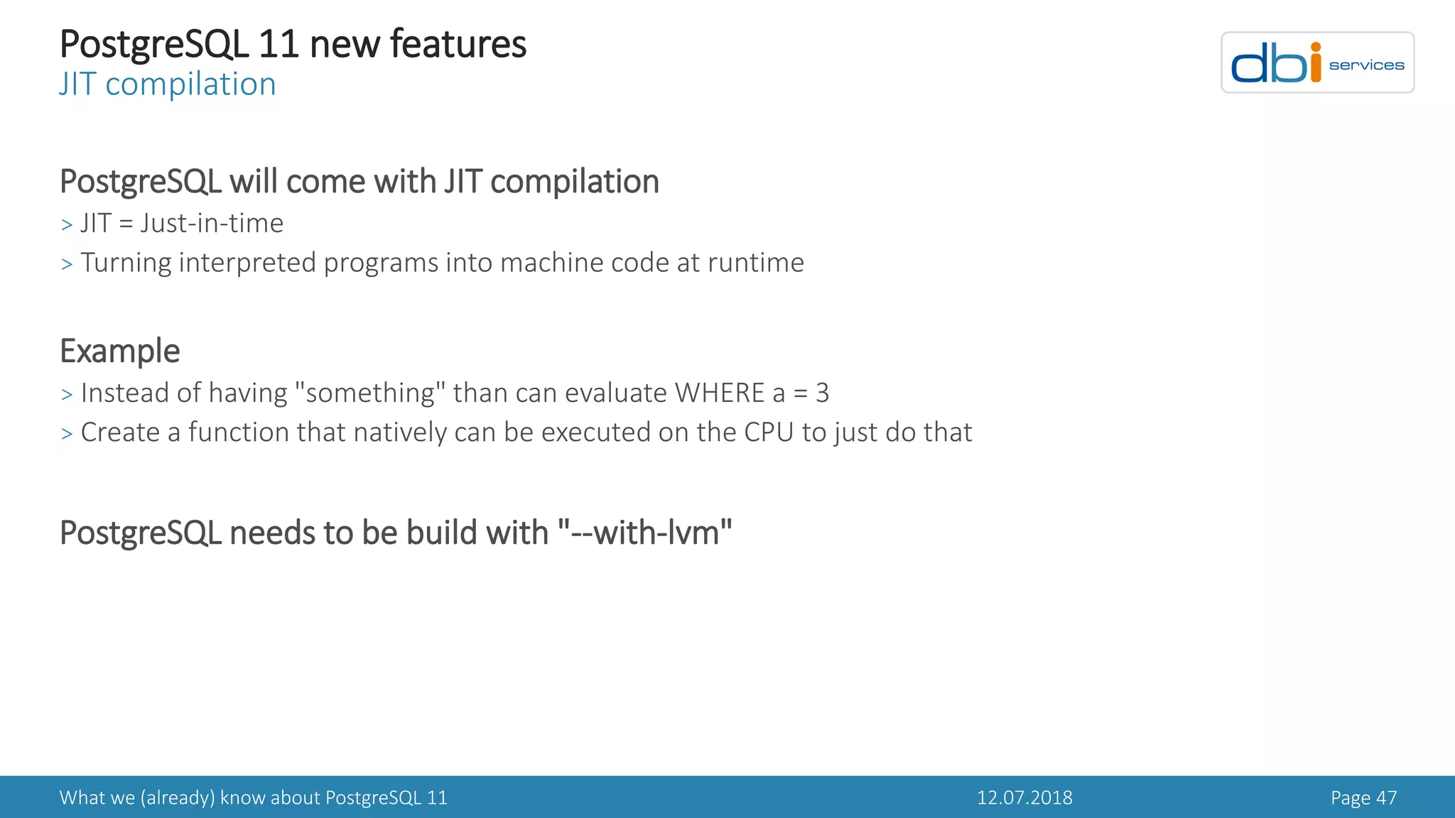12.07.2018What we (already) know about PostgreSQL 11 Page 47
PostgreSQL 11 new features
JIT compilation
PostgreSQL will come with JIT compilation
> JIT = Just-in-time
> Turning interpreted programs into machine code at runtime
Example
> Instead of having "something" than can evaluate WHERE a = 3
> Create a function that natively can be executed on the CPU to just do that
PostgreSQL needs to be build with "--with-lvm"
 