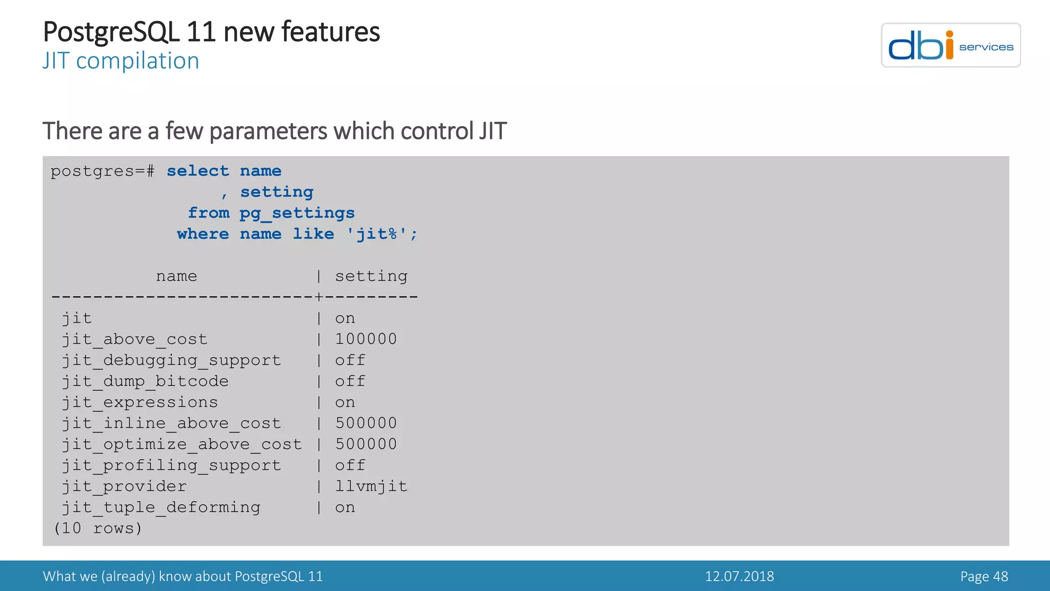12.07.2018What we (already) know about PostgreSQL 11 Page 48
PostgreSQL 11 new features
JIT compilation
There are a few parameters which control JIT
postgres=# select name
, setting
from pg_settings
where name like 'jit%';
name | setting
-------------------------+---------
jit | on
jit_above_cost | 100000
jit_debugging_support | off
jit_dump_bitcode | off
jit_expressions | on
jit_inline_above_cost | 500000
jit_optimize_above_cost | 500000
jit_profiling_support | off
jit_provider | llvmjit
jit_tuple_deforming | on
(10 rows)
 