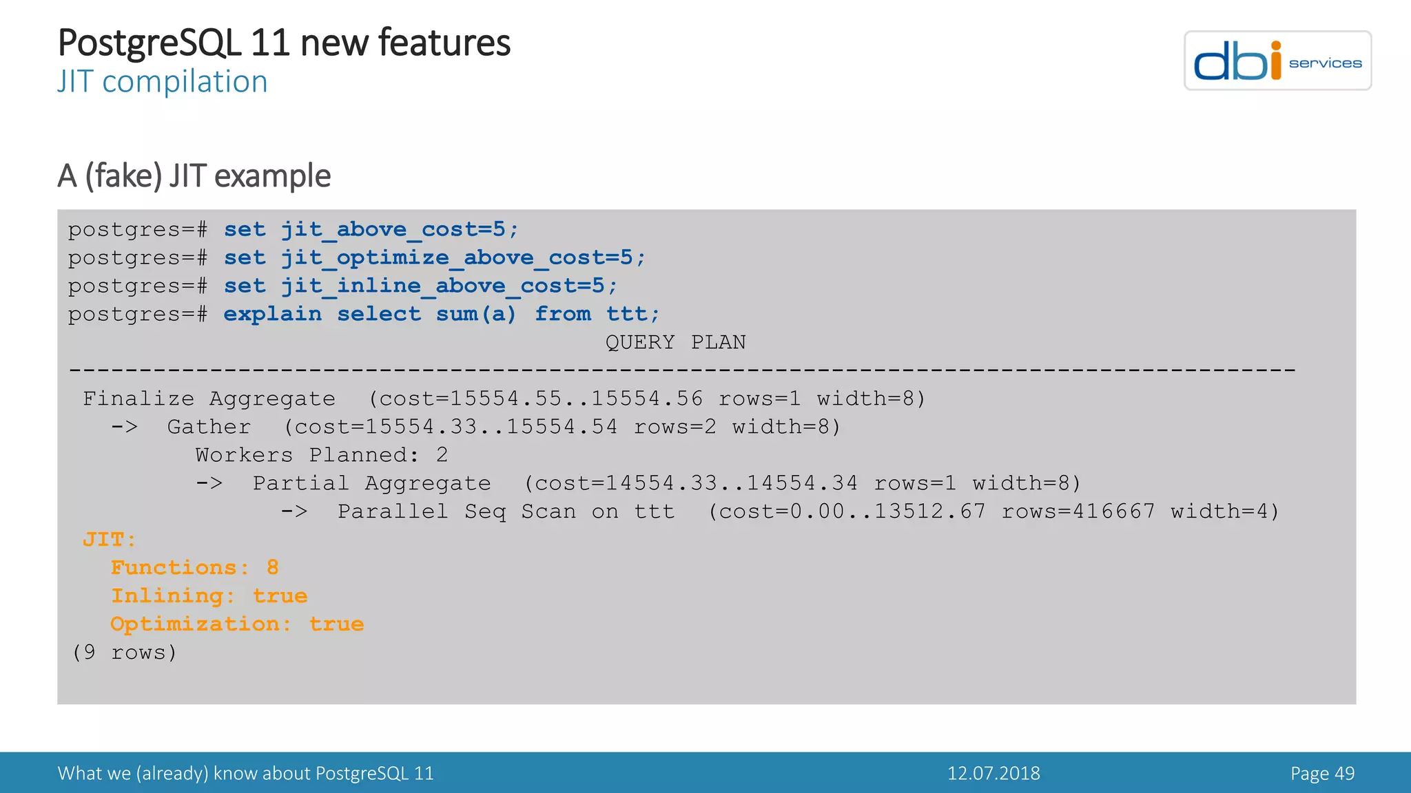 12.07.2018What we (already) know about PostgreSQL 11 Page 49
PostgreSQL 11 new features
JIT compilation
A (fake) JIT example
postgres=# set jit_above_cost=5;
postgres=# set jit_optimize_above_cost=5;
postgres=# set jit_inline_above_cost=5;
postgres=# explain select sum(a) from ttt;
QUERY PLAN
---------------------------------------------------------------------------------------
Finalize Aggregate (cost=15554.55..15554.56 rows=1 width=8)
-> Gather (cost=15554.33..15554.54 rows=2 width=8)
Workers Planned: 2
-> Partial Aggregate (cost=14554.33..14554.34 rows=1 width=8)
-> Parallel Seq Scan on ttt (cost=0.00..13512.67 rows=416667 width=4)
JIT:
Functions: 8
Inlining: true
Optimization: true
(9 rows)
 