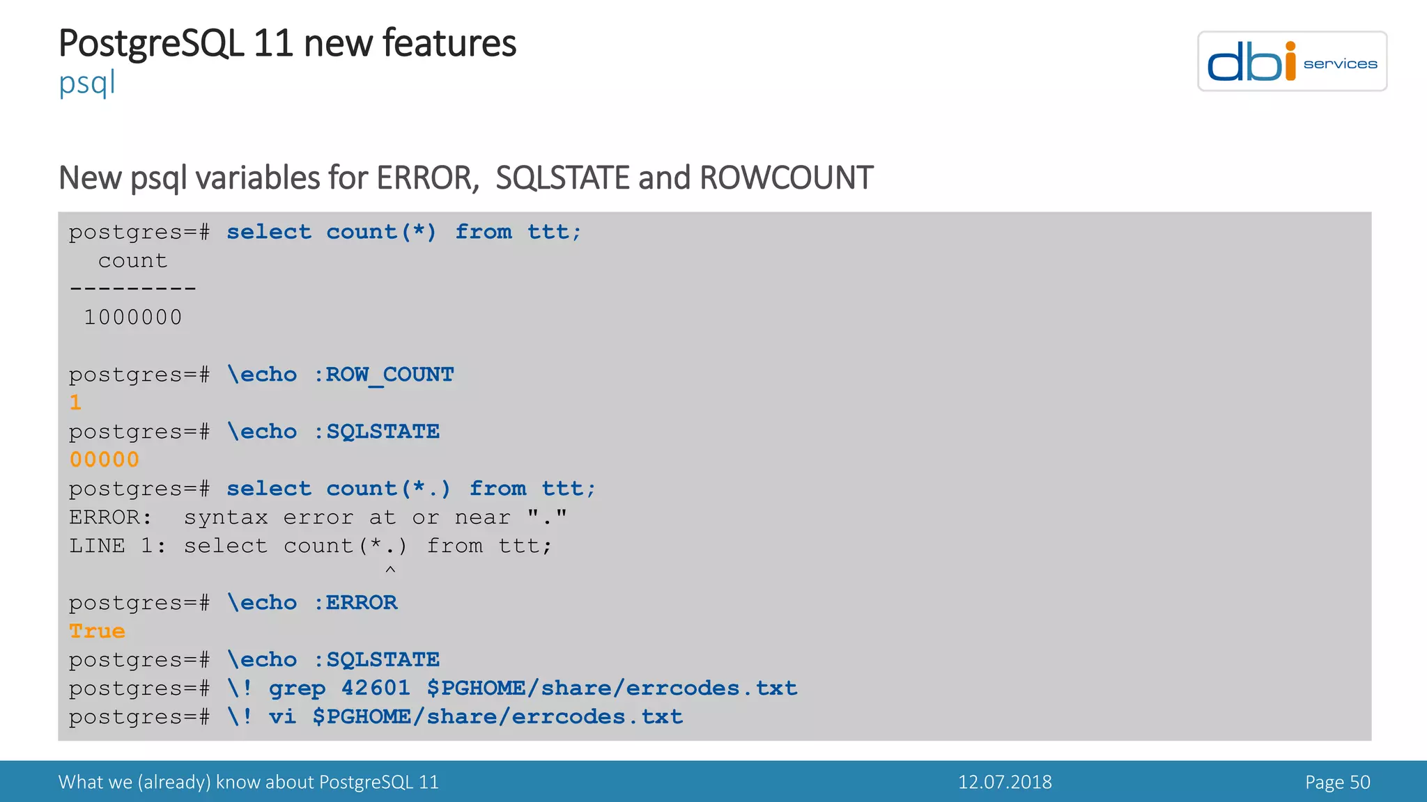 12.07.2018What we (already) know about PostgreSQL 11 Page 50
PostgreSQL 11 new features
psql
New psql variables for ERROR, SQLSTATE and ROWCOUNT
postgres=# select count(*) from ttt;
count
---------
1000000
postgres=# echo :ROW_COUNT
1
postgres=# echo :SQLSTATE
00000
postgres=# select count(*.) from ttt;
ERROR: syntax error at or near "."
LINE 1: select count(*.) from ttt;
^
postgres=# echo :ERROR
True
postgres=# echo :SQLSTATE
postgres=# ! grep 42601 $PGHOME/share/errcodes.txt
postgres=# ! vi $PGHOME/share/errcodes.txt
 