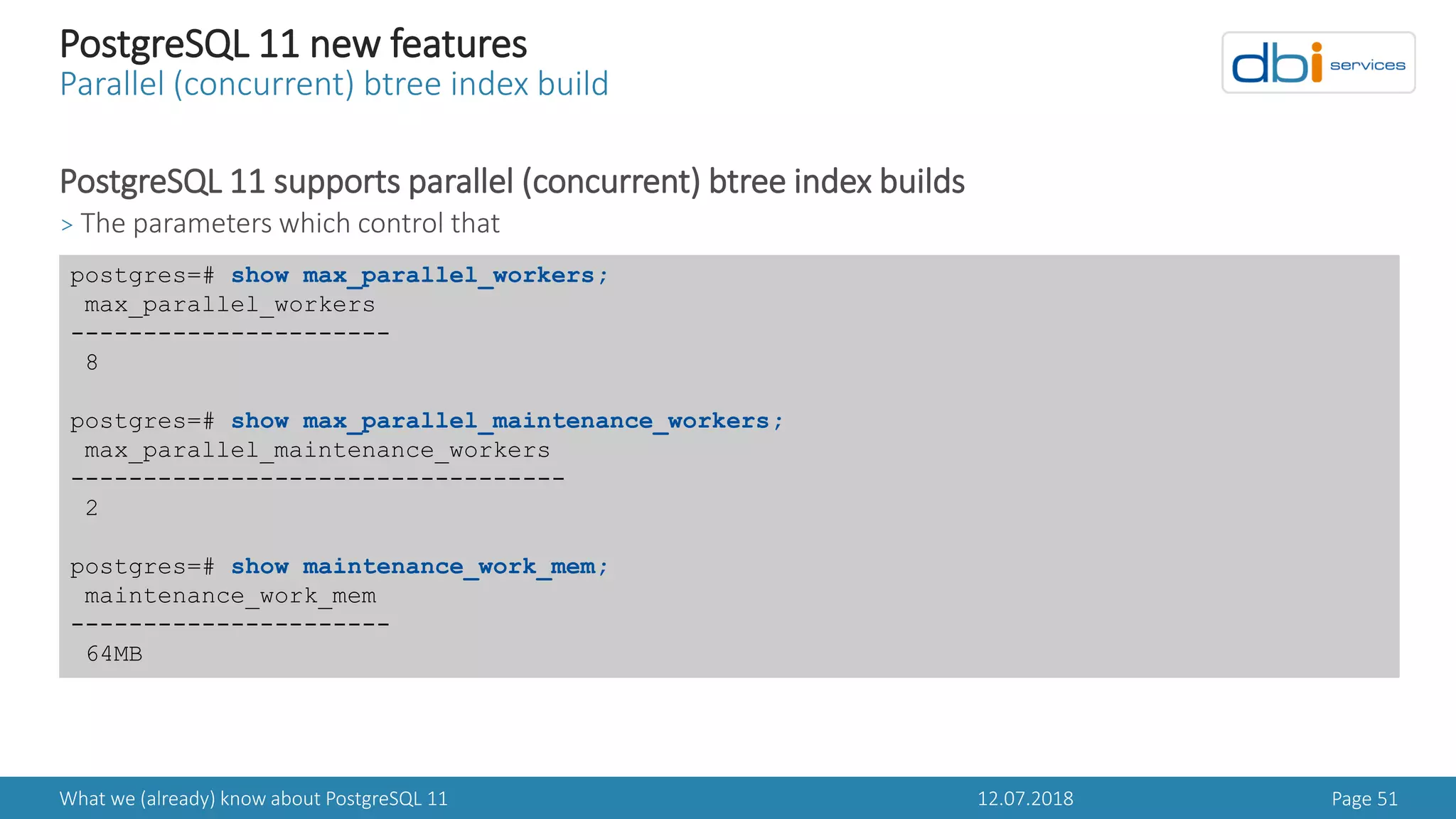 12.07.2018What we (already) know about PostgreSQL 11 Page 51
PostgreSQL 11 new features
Parallel (concurrent) btree index build
PostgreSQL 11 supports parallel (concurrent) btree index builds
> The parameters which control that
postgres=# show max_parallel_workers;
max_parallel_workers
----------------------
8
postgres=# show max_parallel_maintenance_workers;
max_parallel_maintenance_workers
----------------------------------
2
postgres=# show maintenance_work_mem;
maintenance_work_mem
----------------------
64MB
 