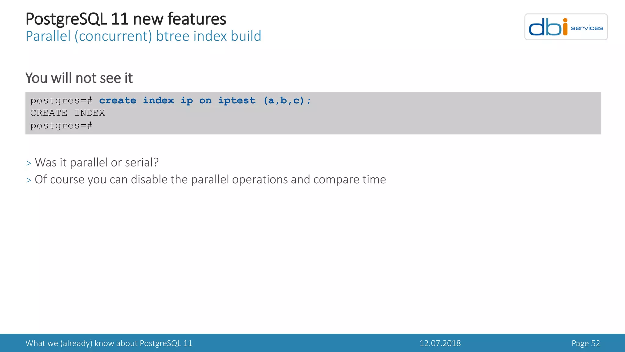 12.07.2018What we (already) know about PostgreSQL 11 Page 52
PostgreSQL 11 new features
Parallel (concurrent) btree index build
You will not see it
> Was it parallel or serial?
> Of course you can disable the parallel operations and compare time
postgres=# create index ip on iptest (a,b,c);
CREATE INDEX
postgres=#
 