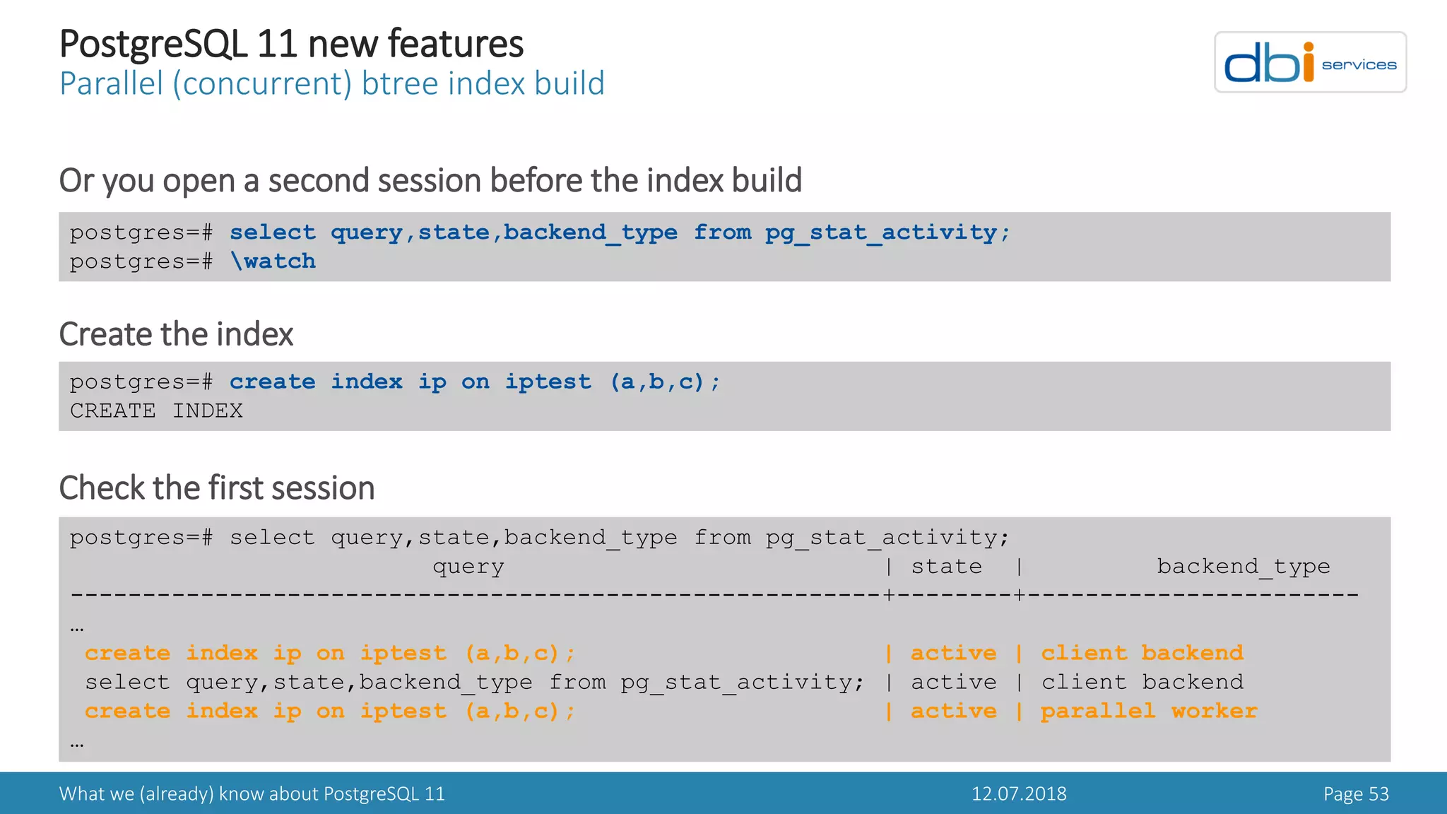 12.07.2018What we (already) know about PostgreSQL 11 Page 53
PostgreSQL 11 new features
Parallel (concurrent) btree index build
Or you open a second session before the index build
Create the index
Check the first session
postgres=# select query,state,backend_type from pg_stat_activity;
postgres=# watch
postgres=# create index ip on iptest (a,b,c);
CREATE INDEX
postgres=# select query,state,backend_type from pg_stat_activity;
query | state | backend_type
--------------------------------------------------------+--------+-----------------------
…
create index ip on iptest (a,b,c); | active | client backend
select query,state,backend_type from pg_stat_activity; | active | client backend
create index ip on iptest (a,b,c); | active | parallel worker
…
 
