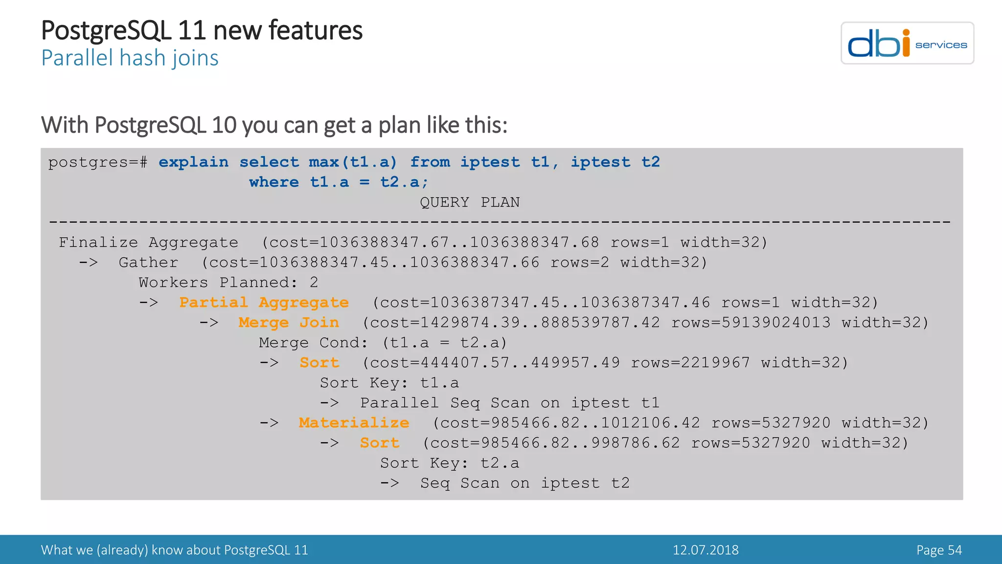 12.07.2018What we (already) know about PostgreSQL 11 Page 54
PostgreSQL 11 new features
Parallel hash joins
With PostgreSQL 10 you can get a plan like this:
postgres=# explain select max(t1.a) from iptest t1, iptest t2
where t1.a = t2.a;
QUERY PLAN
------------------------------------------------------------------------------------------
Finalize Aggregate (cost=1036388347.67..1036388347.68 rows=1 width=32)
-> Gather (cost=1036388347.45..1036388347.66 rows=2 width=32)
Workers Planned: 2
-> Partial Aggregate (cost=1036387347.45..1036387347.46 rows=1 width=32)
-> Merge Join (cost=1429874.39..888539787.42 rows=59139024013 width=32)
Merge Cond: (t1.a = t2.a)
-> Sort (cost=444407.57..449957.49 rows=2219967 width=32)
Sort Key: t1.a
-> Parallel Seq Scan on iptest t1
-> Materialize (cost=985466.82..1012106.42 rows=5327920 width=32)
-> Sort (cost=985466.82..998786.62 rows=5327920 width=32)
Sort Key: t2.a
-> Seq Scan on iptest t2
 