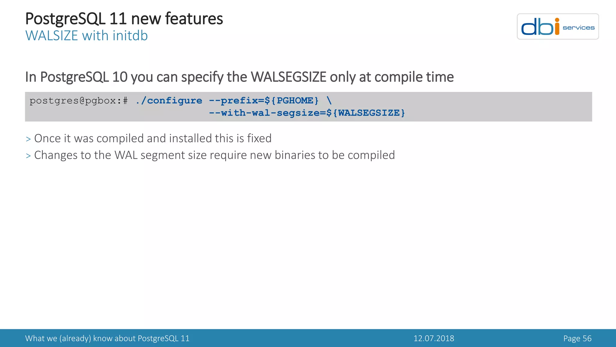12.07.2018What we (already) know about PostgreSQL 11 Page 56
PostgreSQL 11 new features
WALSIZE with initdb
In PostgreSQL 10 you can specify the WALSEGSIZE only at compile time
> Once it was compiled and installed this is fixed
> Changes to the WAL segment size require new binaries to be compiled
postgres@pgbox:# ./configure --prefix=${PGHOME} 
--with-wal-segsize=${WALSEGSIZE}
 