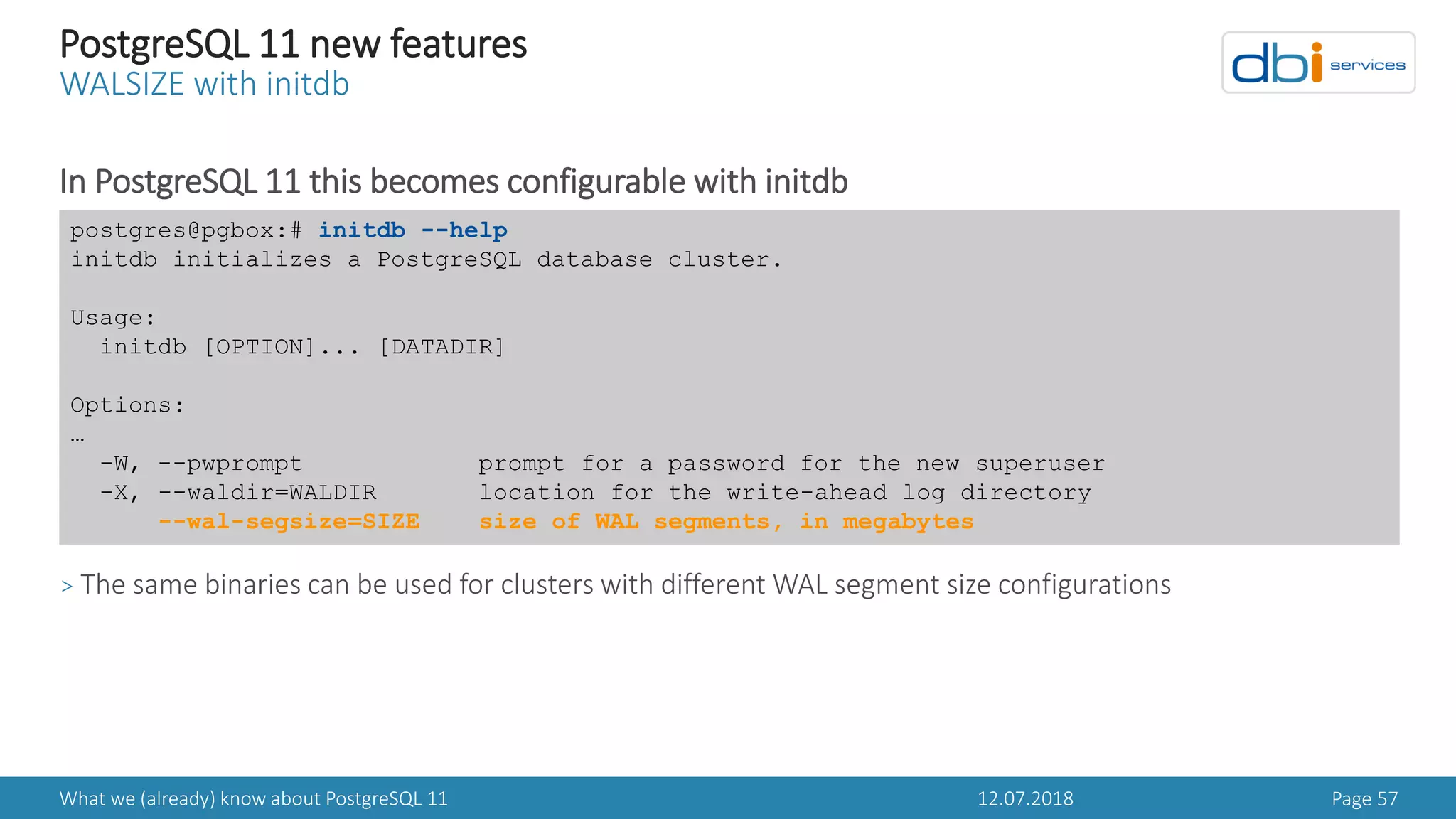12.07.2018What we (already) know about PostgreSQL 11 Page 57
PostgreSQL 11 new features
WALSIZE with initdb
In PostgreSQL 11 this becomes configurable with initdb
> The same binaries can be used for clusters with different WAL segment size configurations
postgres@pgbox:# initdb --help
initdb initializes a PostgreSQL database cluster.
Usage:
initdb [OPTION]... [DATADIR]
Options:
…
-W, --pwprompt prompt for a password for the new superuser
-X, --waldir=WALDIR location for the write-ahead log directory
--wal-segsize=SIZE size of WAL segments, in megabytes
 