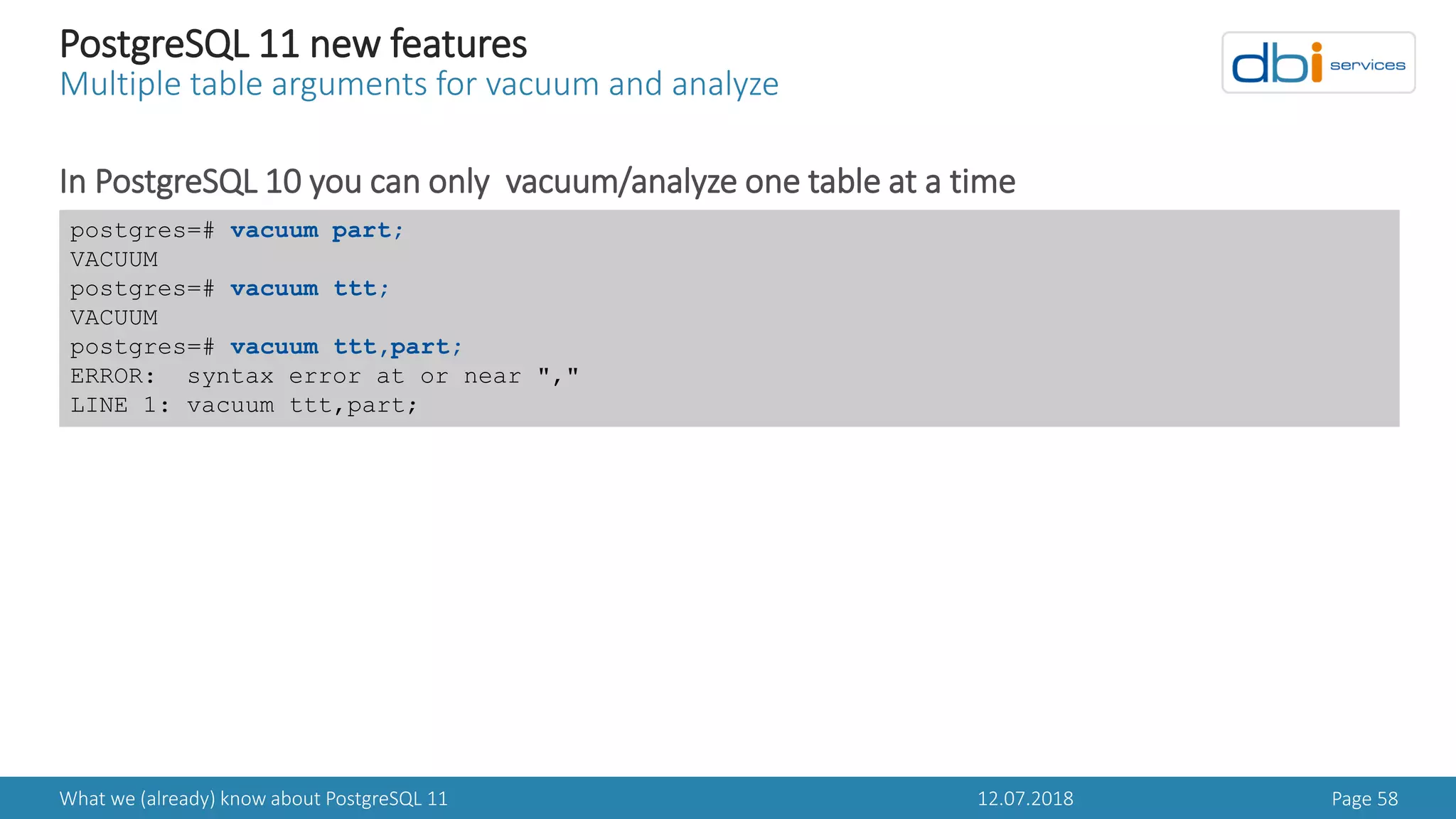 12.07.2018What we (already) know about PostgreSQL 11 Page 58
PostgreSQL 11 new features
Multiple table arguments for vacuum and analyze
In PostgreSQL 10 you can only vacuum/analyze one table at a time
postgres=# vacuum part;
VACUUM
postgres=# vacuum ttt;
VACUUM
postgres=# vacuum ttt,part;
ERROR: syntax error at or near ","
LINE 1: vacuum ttt,part;
 