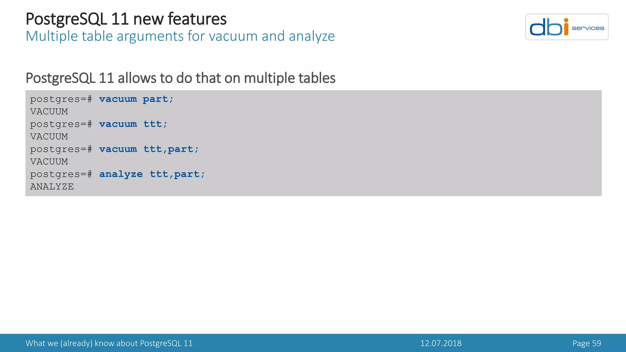 12.07.2018What we (already) know about PostgreSQL 11 Page 59
PostgreSQL 11 new features
Multiple table arguments for vacuum and analyze
PostgreSQL 11 allows to do that on multiple tables
postgres=# vacuum part;
VACUUM
postgres=# vacuum ttt;
VACUUM
postgres=# vacuum ttt,part;
VACUUM
postgres=# analyze ttt,part;
ANALYZE
 