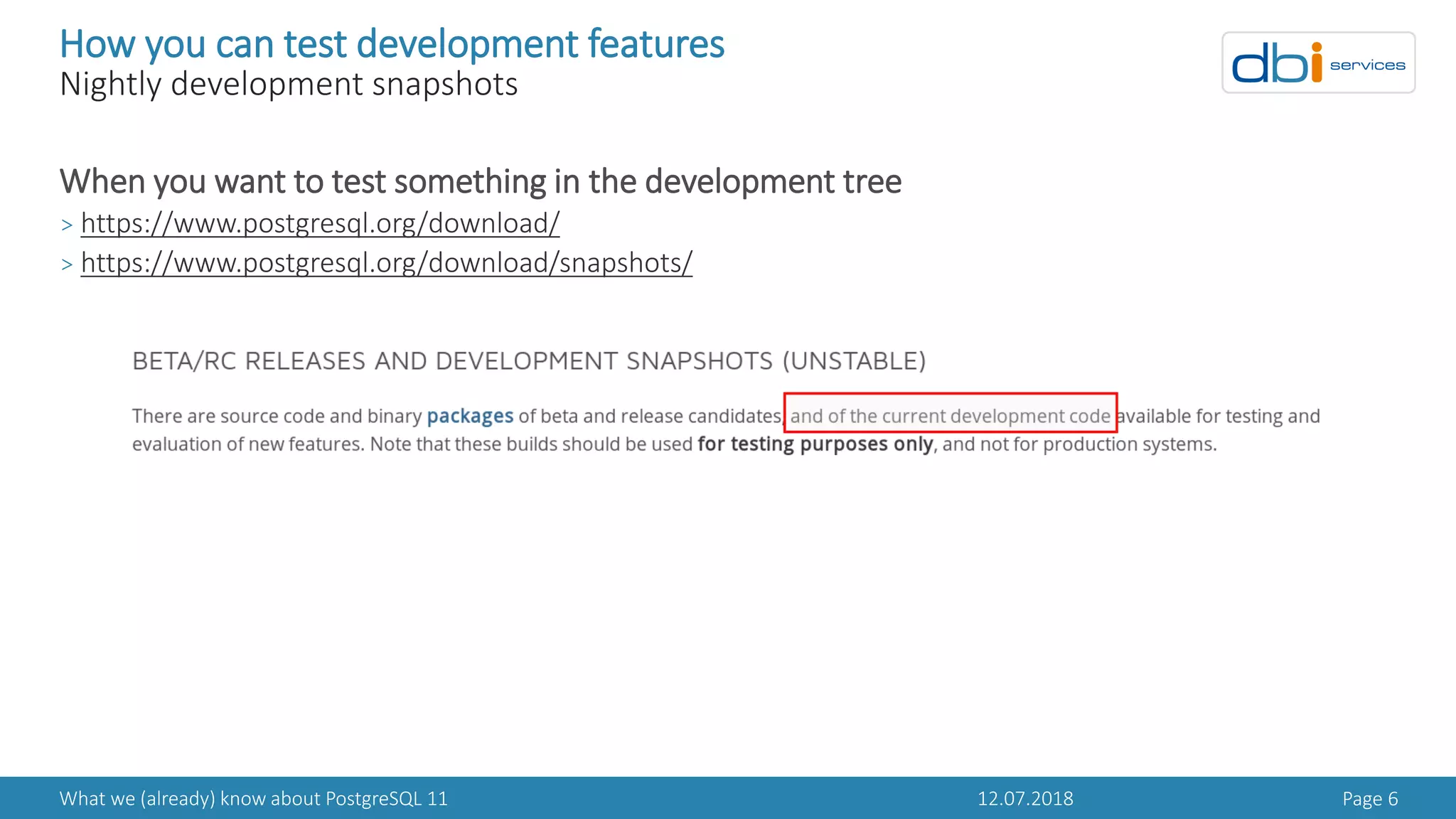 12.07.2018What we (already) know about PostgreSQL 11 Page 6
How you can test development features
Nightly development snapshots
When you want to test something in the development tree
> https://www.postgresql.org/download/
> https://www.postgresql.org/download/snapshots/
 