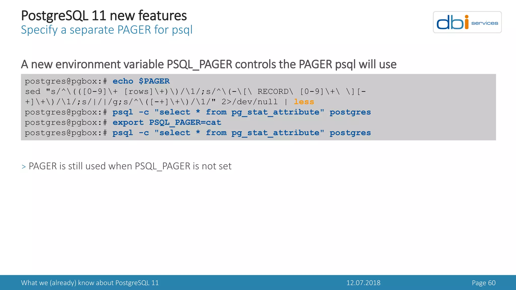 12.07.2018What we (already) know about PostgreSQL 11 Page 60
PostgreSQL 11 new features
Specify a separate PAGER for psql
A new environment variable PSQL_PAGER controls the PAGER psql will use
> PAGER is still used when PSQL_PAGER is not set
postgres@pgbox:# echo $PAGER
sed "s/^(([0-9]+ [rows]+))/1/;s/^(-[ RECORD [0-9]+ ][-
+]+)/1/;s/|/|/g;s/^([-+]+)/1/" 2>/dev/null | less
postgres@pgbox:# psql -c "select * from pg_stat_attribute" postgres
postgres@pgbox:# export PSQL_PAGER=cat
postgres@pgbox:# psql -c "select * from pg_stat_attribute" postgres
 
