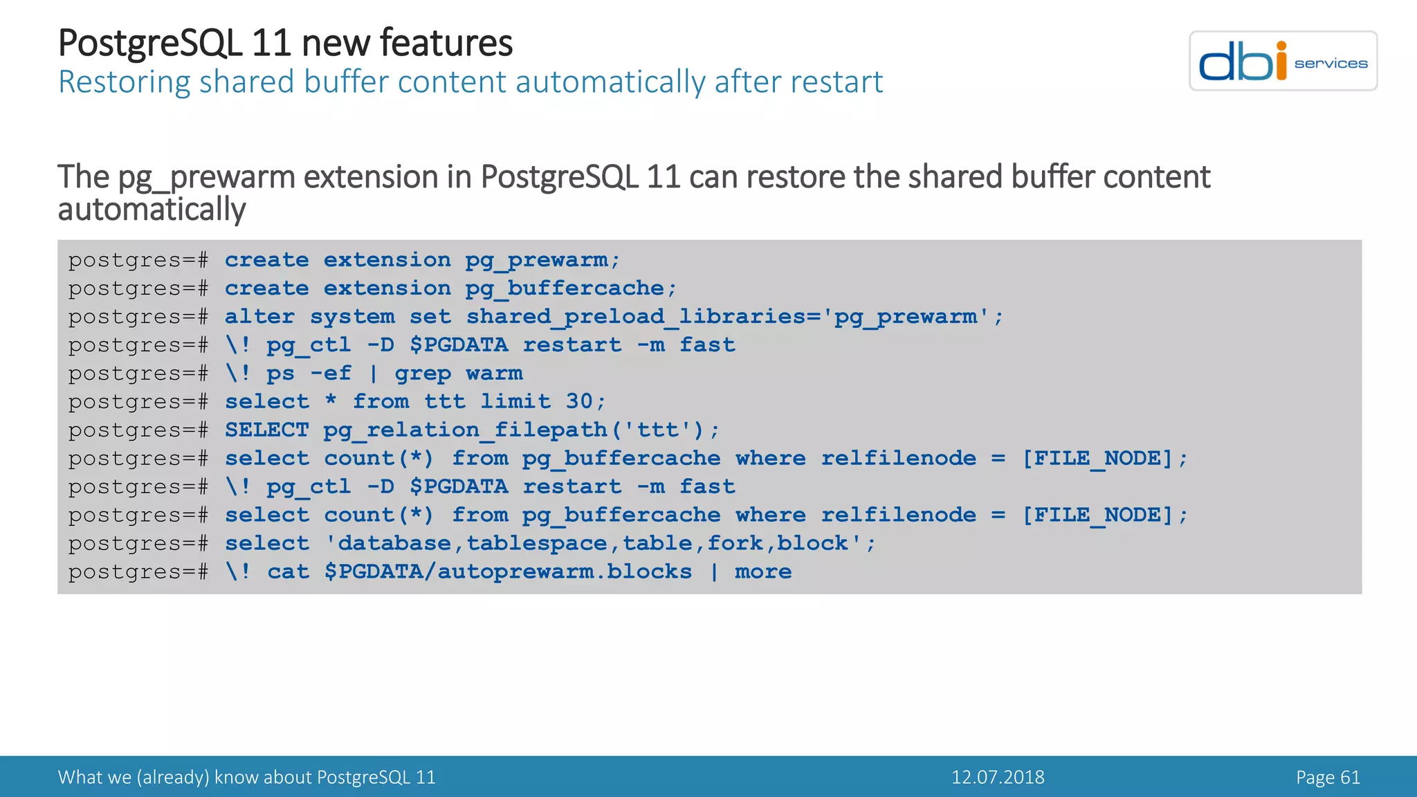 12.07.2018What we (already) know about PostgreSQL 11 Page 61
PostgreSQL 11 new features
Restoring shared buffer content automatically after restart
The pg_prewarm extension in PostgreSQL 11 can restore the shared buffer content
automatically
postgres=# create extension pg_prewarm;
postgres=# create extension pg_buffercache;
postgres=# alter system set shared_preload_libraries='pg_prewarm';
postgres=# ! pg_ctl -D $PGDATA restart -m fast
postgres=# ! ps -ef | grep warm
postgres=# select * from ttt limit 30;
postgres=# SELECT pg_relation_filepath('ttt');
postgres=# select count(*) from pg_buffercache where relfilenode = [FILE_NODE];
postgres=# ! pg_ctl -D $PGDATA restart -m fast
postgres=# select count(*) from pg_buffercache where relfilenode = [FILE_NODE];
postgres=# select 'database,tablespace,table,fork,block';
postgres=# ! cat $PGDATA/autoprewarm.blocks | more
 