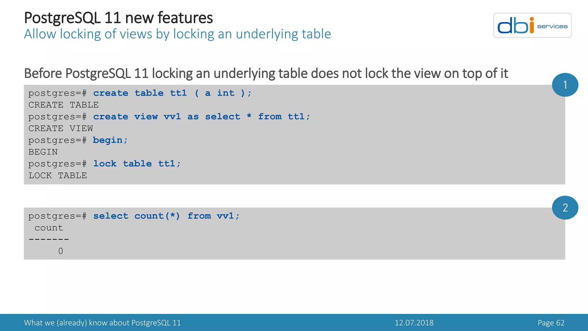 12.07.2018What we (already) know about PostgreSQL 11 Page 62
PostgreSQL 11 new features
Allow locking of views by locking an underlying table
Before PostgreSQL 11 locking an underlying table does not lock the view on top of it
postgres=# create table tt1 ( a int );
CREATE TABLE
postgres=# create view vv1 as select * from tt1;
CREATE VIEW
postgres=# begin;
BEGIN
postgres=# lock table tt1;
LOCK TABLE
postgres=# select count(*) from vv1;
count
-------
0
1
2
 