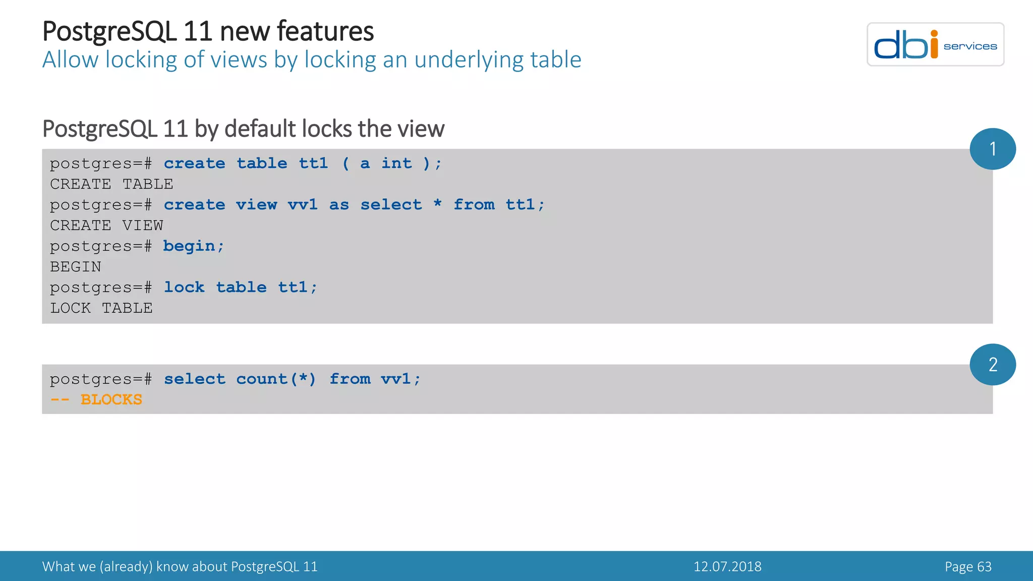 12.07.2018What we (already) know about PostgreSQL 11 Page 63
PostgreSQL 11 new features
Allow locking of views by locking an underlying table
PostgreSQL 11 by default locks the view
postgres=# create table tt1 ( a int );
CREATE TABLE
postgres=# create view vv1 as select * from tt1;
CREATE VIEW
postgres=# begin;
BEGIN
postgres=# lock table tt1;
LOCK TABLE
postgres=# select count(*) from vv1;
-- BLOCKS
1
2
 
