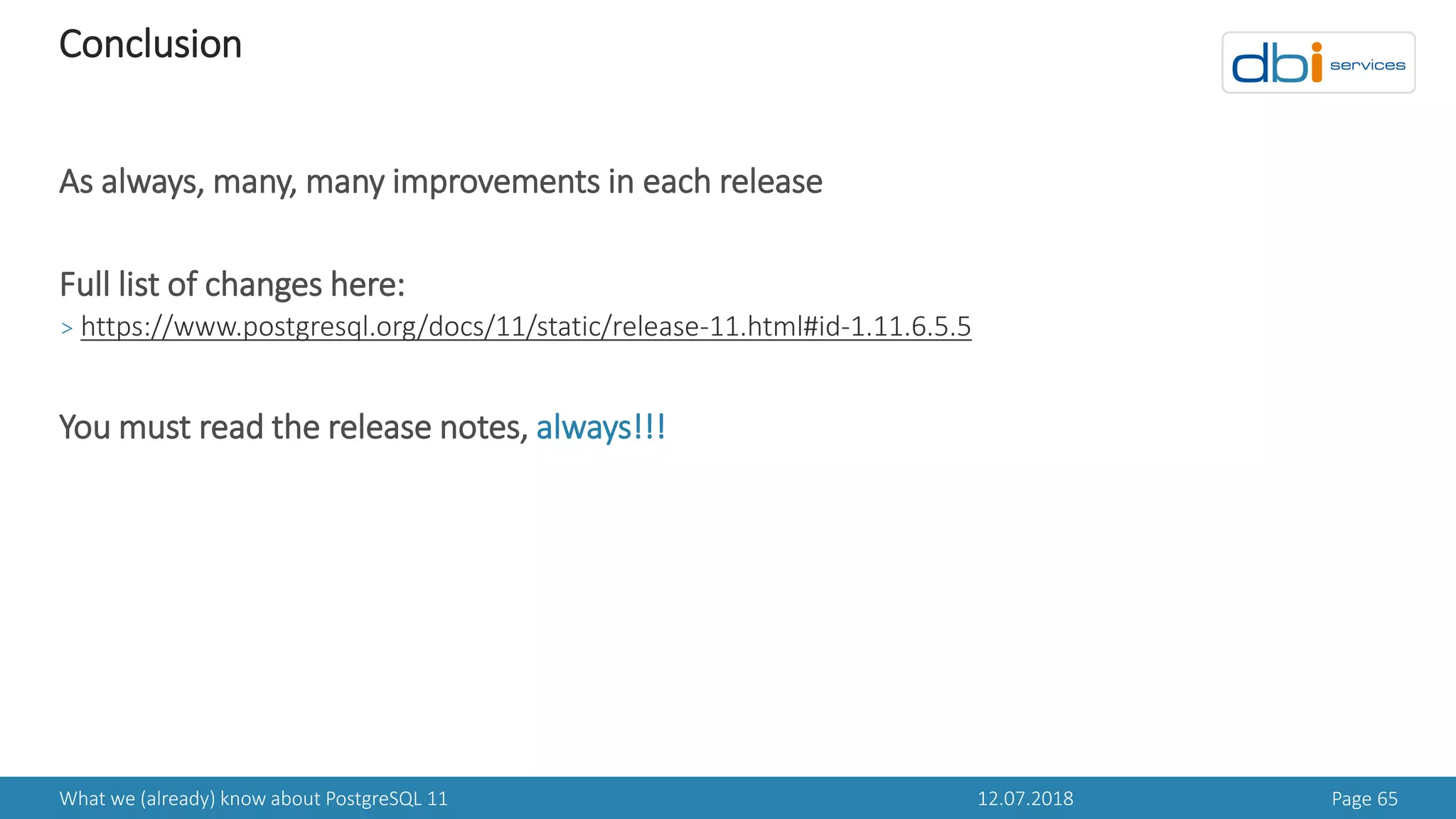 12.07.2018What we (already) know about PostgreSQL 11 Page 65
Conclusion
As always, many, many improvements in each release
Full list of changes here:
> https://www.postgresql.org/docs/11/static/release-11.html#id-1.11.6.5.5
You must read the release notes, always!!!
 