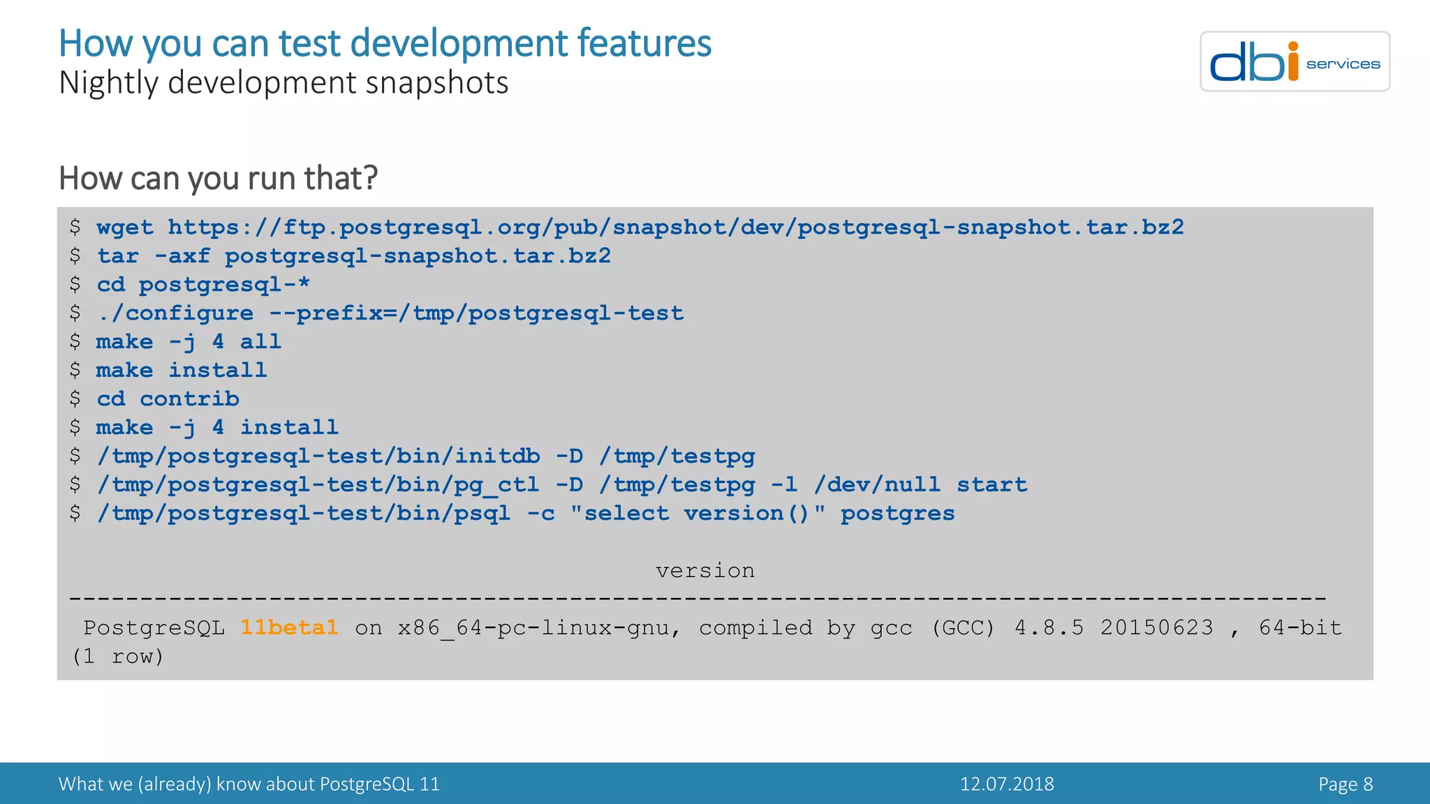 12.07.2018What we (already) know about PostgreSQL 11 Page 8
How you can test development features
Nightly development snapshots
How can you run that?
$ wget https://ftp.postgresql.org/pub/snapshot/dev/postgresql-snapshot.tar.bz2
$ tar -axf postgresql-snapshot.tar.bz2
$ cd postgresql-*
$ ./configure --prefix=/tmp/postgresql-test
$ make -j 4 all
$ make install
$ cd contrib
$ make -j 4 install
$ /tmp/postgresql-test/bin/initdb -D /tmp/testpg
$ /tmp/postgresql-test/bin/pg_ctl -D /tmp/testpg -l /dev/null start
$ /tmp/postgresql-test/bin/psql -c "select version()" postgres
version
----------------------------------------------------------------------------------------
PostgreSQL 11beta1 on x86_64-pc-linux-gnu, compiled by gcc (GCC) 4.8.5 20150623 , 64-bit
(1 row)
 