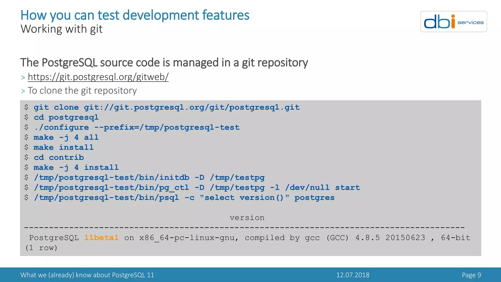 12.07.2018What we (already) know about PostgreSQL 11 Page 9
How you can test development features
Working with git
The PostgreSQL source code is managed in a git repository
> https://git.postgresql.org/gitweb/
> To clone the git repository
$ git clone git://git.postgresql.org/git/postgresql.git
$ cd postgresql
$ ./configure --prefix=/tmp/postgresql-test
$ make -j 4 all
$ make install
$ cd contrib
$ make -j 4 install
$ /tmp/postgresql-test/bin/initdb -D /tmp/testpg
$ /tmp/postgresql-test/bin/pg_ctl -D /tmp/testpg -l /dev/null start
$ /tmp/postgresql-test/bin/psql -c "select version()" postgres
version
----------------------------------------------------------------------------------------
PostgreSQL 11beta1 on x86_64-pc-linux-gnu, compiled by gcc (GCC) 4.8.5 20150623 , 64-bit
(1 row)
 