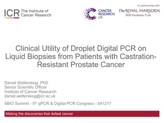 in partnership with
Making the discoveries that defeat cancer
Clinical Utility of Droplet Digital PCR on
Liquid Biopsies from Patients with Castration-
Resistant Prostate Cancer
Daniel Wetterskog, PhD
Senior Scientific Officer
Institute of Cancer Research
daniel.wetterskog@icr.ac.uk
4BIO Summit - 5th qPCR & Digital PCR Congress - 041217
 