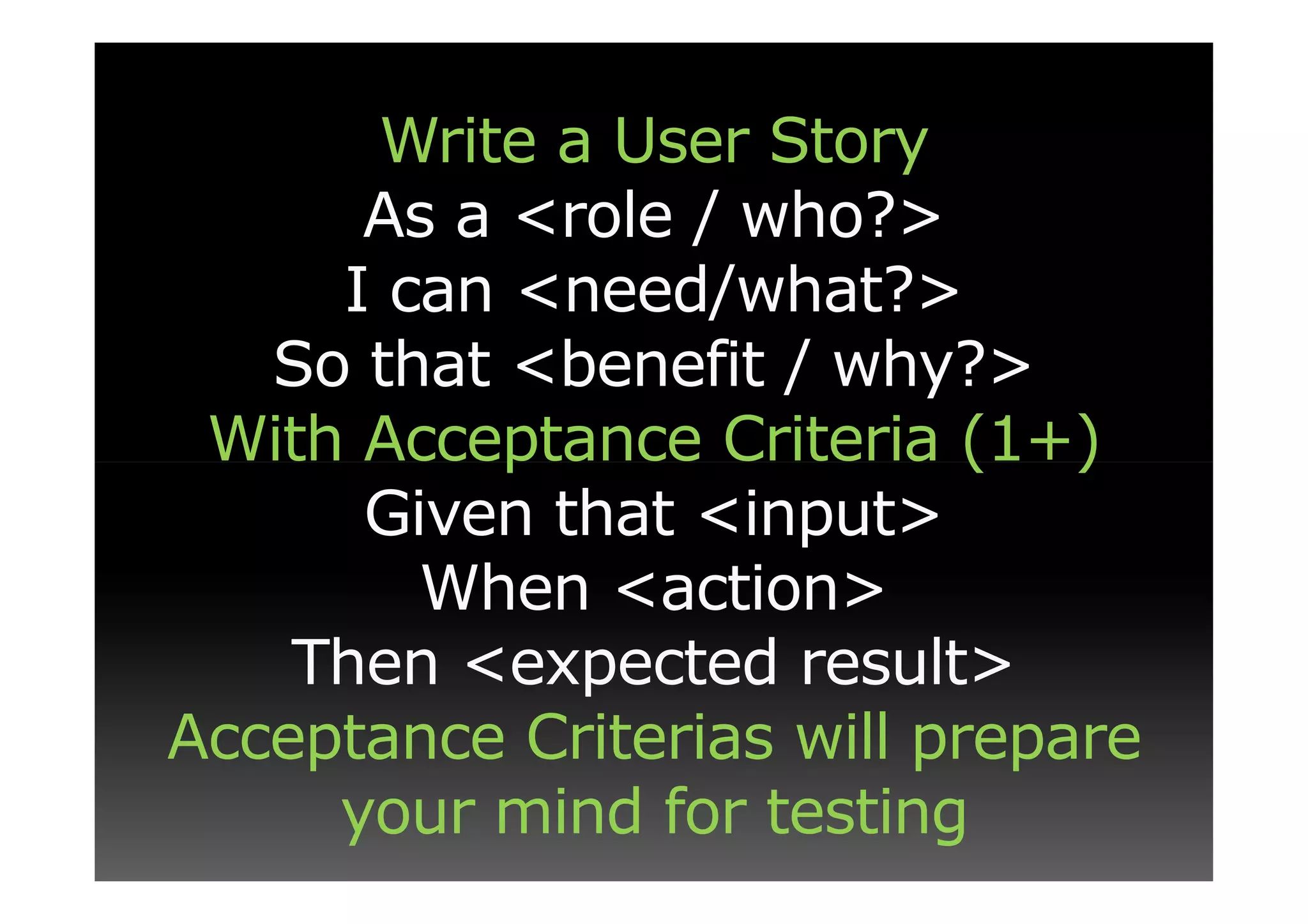 Write a User Story
      As a <role / who?>
     I can <need/what?>
   So that <benefit / why?>
 With Acceptance Criteria (1+)
      Given that <input>
        When <action>
    Then <expected result>
Acceptance Criterias will prepare
     your mind for testing
 