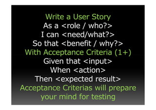 Write a User Story
      As a <role / who?>
     I can <need/what?>
   So that <benefit / why?>
 With Acceptance Criteria (1+)
      Given that <input>
        When <action>
    Then <expected result>
Acceptance Criterias will prepare
     your mind for testing
 