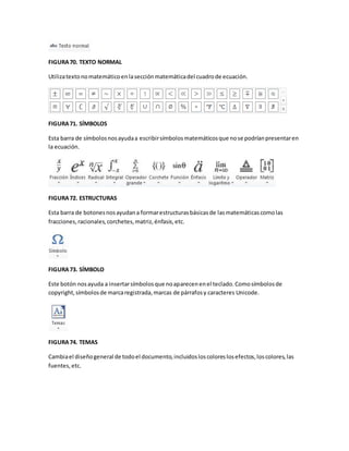 FIGURA 70. TEXTO NORMAL 
Utiliza texto no matemático en la sección matemática del cuadro de ecuación. 
FIGURA 71. SÍMBOLOS 
Esta barra de símbolos nos ayuda a escribir símbolos matemáticos que no se podrían presentar en 
la ecuación. 
FIGURA 72. ESTRUCTURAS 
Esta barra de botones nos ayudan a formar estructuras básicas de las matemáticas como las 
fracciones, racionales, corchetes, matriz, énfasis, etc. 
FIGURA 73. SÍMBOLO 
Este botón nos ayuda a insertar símbolos que no aparecen en el teclado. Como símbolos de 
copyright, símbolos de marca registrada, marcas de párrafos y caracteres Unicode. 
FIGURA 74. TEMAS 
Cambia el diseño general de todo el documento, incluidos los colores los efectos, los colores, las 
fuentes, etc. 
 
