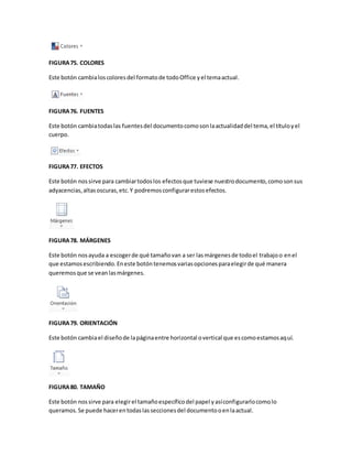 FIGURA 75. COLORES 
Este botón cambia los colores del formato de todo Office y el tema actual. 
FIGURA 76. FUENTES 
Este botón cambia todas las fuentes del documento como son la actualidad del tema, el título y el 
cuerpo. 
FIGURA 77. EFECTOS 
Este botón nos sirve para cambiar todos los efectos que tuviese nuestro documento, como son sus 
adyacencias, altas oscuras, etc. Y podremos configurar estos efectos. 
FIGURA 78. MÁRGENES 
Este botón nos ayuda a escoger de qué tamaño van a ser las márgenes de todo el trabajo o en el 
que estamos escribiendo. En este botón tenemos varias opciones para elegir de qué manera 
queremos que se vean las márgenes. 
FIGURA 79. ORIENTACIÓN 
Este botón cambia el diseño de la página entre horizontal o vertical que es como estamos aquí. 
FIGURA 80. TAMAÑO 
Este botón nos sirve para elegir el tamaño específico del papel y así configurarlo como lo 
queramos. Se puede hacer en todas las secciones del documento o en la actual. 
 
