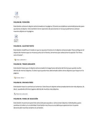 FIGURA 90. POSICIÓN 
Este botón coloca el objeto seleccionado en la página. El texto se establece automáticamente para 
ajustarse al objeto. Esto también tiene opciones de posiciones en las que podríamos colocar 
nuestro objeto en la página. 
FIGURA 91. AJUSTAR TEXTO 
Este botón modifica el modo en que se ajusta el texto en el objeto seleccionado. Para configurar el 
objeto de manera que se mueva junto con el texto, tenemos que seleccionar la opción “En línea 
con el texto”. 
FIGURA 92. TRAER ADELANTE 
Este botón hace que el objeto seleccionado lo traiga hacia delante de forma que quede oculto 
detrás de menos objetos. Es decir que queda más adelantado sobre otros objetos que hayan en la 
página. 
FIGURA 93. ENVIAR ATRÁS 
Este botón hace lo contrario al anterior. Este lleva el objeto seleccionado detrás de más objetos. Es 
decir, queda de últimos lugares detrás de muchos más objetos. 
FIGURA 94. PANEL DE SELECCIÓN 
Este botón muestra el panel de selección para ayudar a seleccionar objetos individuales y para 
cambiar el orden y la visibilidad. Este botón nos lleva a una tabla que aparecerá en la parte 
derecha del monitor al darle clic al botón. 
 
