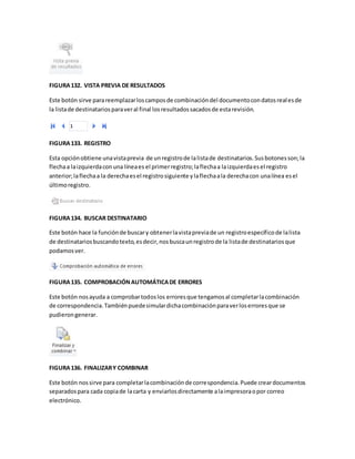 FIGURA 132. VISTA PREVIA DE RESULTADOS 
Este botón sirve para reemplazar los campos de combinación del documento con datos real es de 
la lista de destinatarios para ver al final los resultados sacados de esta revisión. 
FIGURA 133. REGISTRO 
Esta opción obtiene una vista previa de un registro de la lista de destinatarios. Sus botones son; la 
flecha a la izquierda con una línea es el primer registro; la flecha a la izquierda es el registro 
anterior; la flecha a la derecha es el registro siguiente y la flecha a la derecha con una línea es el 
último registro. 
FIGURA 134. BUSCAR DESTINATARIO 
Este botón hace la función de buscar y obtener la vista previa de un registro específico de la lista 
de destinatarios buscando texto, es decir, nos busca un registro de la lista de destinatarios que 
podamos ver. 
FIGURA 135. COMPROBACIÓN AUTOMÁTICA DE ERRORES 
Este botón nos ayuda a comprobar todos los errores que tengamos al completar la combinación 
de correspondencia. También puede simular dicha combinación para ver los errores que se 
pudieron generar. 
FIGURA 136. FINALIZAR Y COMBINAR 
Este botón nos sirve para completar la combinación de correspondencia. Puede crear documentos 
separados para cada copia de la carta y enviarlos directamente a la impresora o por correo 
electrónico. 
 