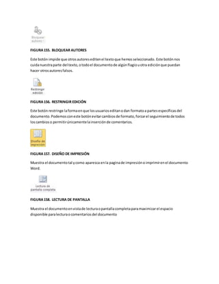 FIGURA 155. BLOQUEAR AUTORES 
Este botón impide que otros autores editen el texto que hemos seleccionado. Este botón nos 
cuida nuestra parte del texto, o todo el documento de algún flagio u otra edición que puedan 
hacer otros autores falsos. 
FIGURA 156. RESTRINGIR EDICIÓN 
Este botón restringe la forma en que los usuarios editan o dan formato a partes específicas del 
documento. Podemos con este botón evitar cambios de formato, forzar el seguimiento de todos 
los cambios o permitir únicamente la inserción de comentarios. 
FIGURA 157. DISEÑO DE IMPRESIÓN 
Muestra el documento tal y como aparesca en la pagina de impresión o imprimir en el documento 
Word. 
FIGURA 158. LECTURA DE PANTALLA 
Muestra el documento en vista de lectura o pantalla completa para maximizar el espacio 
disponible para lectura o comentarios del documento 
 