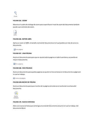 FIGURA 165. ZOOM 
Muestra el cuadro de dialogo de zoom para especificar el nivel de zoom del documento también 
puede usar controles de zoom. 
FIGURA 166. BOTON 100% 
Aplica un zoom al 100% al tamaño normal del documento en el cual podrás ver más de cerca tu 
documento. 
FIGURA 167. UNA PÁGINA 
Acerca el documento para para que se ajuste toda la pagina en toda la ventana y se pueda ver 
mejor el documento. 
FIGURA 168. DOS PÁGINAS 
Acerca el documento para quedos paginas se ajusten en las ventanas en el documento o página en 
la cual se trabaja. 
FIGURA 169.ANCHO DE PÁGINA 
Acerca el documento para que el ancho de la página coincida con el ancho de la ventana del 
documento. 
FIGURA 170. NUEVA VENTANA 
Abre una nueva ventana que contenga una vista del documento actual en el cual se trabaja del 
documento Word. 
 