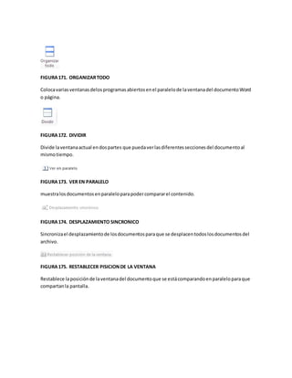 FIGURA 171. ORGANIZAR TODO 
Coloca varias ventanas delos programas abiertos en el paralelo de la ventana del documento Word 
o página. 
FIGURA 172. DIVIDIR 
Divide la ventana actual en dos partes que pueda ver las diferentes secciones del documento al 
mismo tiempo. 
FIGURA 173. VER EN PARALELO 
muestra los documentos en paralelo para poder comparar el contenido. 
FIGURA 174. DESPLAZAMIENTO SINCRONICO 
Sincroniza el desplazamiento de los documentos para que se desplacen todos los documentos del 
archivo. 
FIGURA 175. RESTABLECER PISICION DE LA VENTANA 
Restablece la posición de la ventana del documento que se está comparando en paralelo para que 
compartan la pantalla. 
 