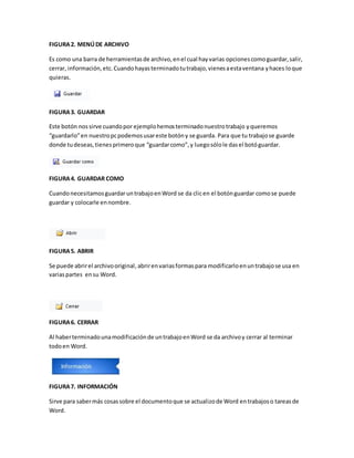 FIGURA 2. MENÚ DE ARCHIVO 
Es como una barra de herramientas de archivo, en el cual hay varias opciones como guardar, salir, 
cerrar, información, etc. Cuando hayas terminado tu trabajo, vienes a esta ventana y haces lo que 
quieras. 
FIGURA 3. GUARDAR 
Este botón nos sirve cuando por ejemplo hemos terminado nuestro trabajo y queremos 
“guardarlo” en nuestro pc podemos usar este botón y se guarda. Para que tu trabajo se guarde 
donde tu deseas, tienes primero que “guardar como”, y luego sólo le das el botó guardar. 
FIGURA 4. GUARDAR COMO 
Cuando necesitamos guardar un trabajo en Word se da clic en el botón guardar como se puede 
guardar y colocarle en nombre. 
FIGURA 5. ABRIR 
Se puede abrir el archivo original, abrir en varias formas para modificarlo en un trabajo se usa en 
varias partes en su Word. 
FIGURA 6. CERRAR 
Al haber terminado una modificación de un trabajo en Word se da archivo y cerrar al terminar 
todo en Word. 
FIGURA 7. INFORMACIÓN 
Sirve para saber más cosas sobre el documento que se actualizo de Word en trabajos o tareas de 
Word. 
 
