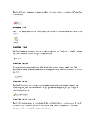 Este botón te sirve para poder empezar el trabajo y te manda opciones o ayuda en el Word del pc 
o computador. 
FIGURA 14. SALIR 
Salir es una opción al terminar el trabajo o tarea al terminar el archivo y guardarla terminar todo el 
archivo. 
FIGURA 15. PEGAR 
Este botón pegar nos sirve para insertar archivos o imágenes, etc. Este botón es muy útil a la hora 
de querer decorar o adornar trabajos o textos de Word. 
FIGURA 16. CORTAR 
Nos sirve cuando queremos eliminar del texto o trabajo un dato, imagen, palabra, etc. Para 
ejecutar esta acción tenemos que seleccionar la imagen, dato, etc. Primero; y darle clic en el botón 
CORTAR. 
FIGURA 17. COPIAR 
Este botón lo usamos cuando queremos pasar a alguna parte de nuestro texto o trabajo; o a 
cualquier parte, y a la parte determinada en que queremos que aparezca, sin que el original 
modifique o se mueva. 
FIGURA 18. COPIAR FORMATO 
Este botón sirve para pasar un formato a distintas párrafos e imágenes de alguna parte de nuestro 
trabajo o texto. Este botón sólo nos da la opción de pasar uno por uno, pero si lo configuras 
correctamente, puedes usarlo las veces que quieras. 
 