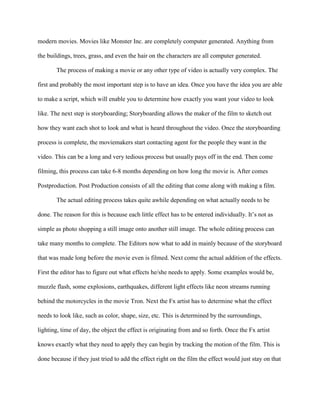 modern movies. Movies like Monster Inc. are completely computer generated. Anything from

the buildings, trees, grass, and even the hair on the characters are all computer generated.

       The process of making a movie or any other type of video is actually very complex. The

first and probably the most important step is to have an idea. Once you have the idea you are able

to make a script, which will enable you to determine how exactly you want your video to look

like. The next step is storyboarding; Storyboarding allows the maker of the film to sketch out

how they want each shot to look and what is heard throughout the video. Once the storyboarding

process is complete, the moviemakers start contacting agent for the people they want in the

video. This can be a long and very tedious process but usually pays off in the end. Then come

filming, this process can take 6-8 months depending on how long the movie is. After comes

Postproduction. Post Production consists of all the editing that come along with making a film.

       The actual editing process takes quite awhile depending on what actually needs to be

done. The reason for this is because each little effect has to be entered individually. It’s not as

simple as photo shopping a still image onto another still image. The whole editing process can

take many months to complete. The Editors now what to add in mainly because of the storyboard

that was made long before the movie even is filmed. Next come the actual addition of the effects.

First the editor has to figure out what effects he/she needs to apply. Some examples would be,

muzzle flash, some explosions, earthquakes, different light effects like neon streams running

behind the motorcycles in the movie Tron. Next the Fx artist has to determine what the effect

needs to look like, such as color, shape, size, etc. This is determined by the surroundings,

lighting, time of day, the object the effect is originating from and so forth. Once the Fx artist

knows exactly what they need to apply they can begin by tracking the motion of the film. This is

done because if they just tried to add the effect right on the film the effect would just stay on that
 