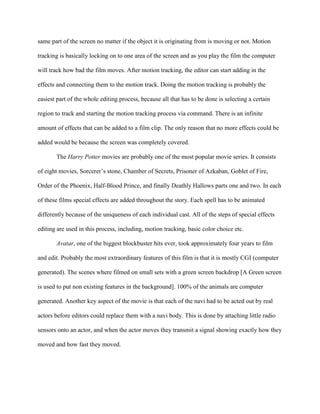 same part of the screen no matter if the object it is originating from is moving or not. Motion

tracking is basically locking on to one area of the screen and as you play the film the computer

will track how bad the film moves. After motion tracking, the editor can start adding in the

effects and connecting them to the motion track. Doing the motion tracking is probably the

easiest part of the whole editing process, because all that has to be done is selecting a certain

region to track and starting the motion tracking process via command. There is an infinite

amount of effects that can be added to a film clip. The only reason that no more effects could be

added would be because the screen was completely covered.

       The Harry Potter movies are probably one of the most popular movie series. It consists

of eight movies, Sorcerer’s stone, Chamber of Secrets, Prisoner of Azkaban, Goblet of Fire,

Order of the Phoenix, Half-Blood Prince, and finally Deathly Hallows parts one and two. In each

of these films special effects are added throughout the story. Each spell has to be animated

differently because of the uniqueness of each individual cast. All of the steps of special effects

editing are used in this process, including, motion tracking, basic color choice etc.

       Avatar, one of the biggest blockbuster hits ever, took approximately four years to film

and edit. Probably the most extraordinary features of this film is that it is mostly CGI (computer

generated). The scenes where filmed on small sets with a green screen backdrop [A Green screen

is used to put non existing features in the background]. 100% of the animals are computer

generated. Another key aspect of the movie is that each of the navi had to be acted out by real

actors before editors could replace them with a navi body. This is done by attaching little radio

sensors onto an actor, and when the actor moves they transmit a signal showing exactly how they

moved and how fast they moved.
 