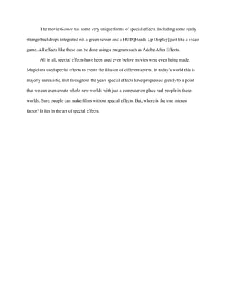 The movie Gamer has some very unique forms of special effects. Including some really

strange backdrops integrated wit a green screen and a HUD [Heads Up Display] just like a video

game. All effects like these can be done using a program such as Adobe After Effects.

        All in all, special effects have been used even before movies were even being made.

Magicians used special effects to create the illusion of different spirits. In today’s world this is

majorly unrealistic. But throughout the years special effects have progressed greatly to a point

that we can even create whole new worlds with just a computer on place real people in these

worlds. Sure, people can make films without special effects. But, where is the true interest

factor? It lies in the art of special effects.
 