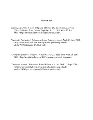 Works Cited


Carrera, Luis. "The History of Special Effects." The Revolution of Special
  Effects in Movies. Luis Carrera, Sept.-Oct. 8, 15, 2011. Web. 15 Sept.
  2011. <http://utminers.utep.edu/lacarrera/history.htm>.


"Computer Animation." Britannica School Edition.N.p., n.d. Web. 27 Sept. 2011.
  <http://www.school.eb.com.proxygsu-sche.galileo.usg.edu/eb/
  article-9113602?query=CGI&ct=null>.



"Computer-generated imagery." Wikipedia. N.p., 24 Sept. 2011. Web. 25 Sept.
  2011. <http://en.wikipedia.org/wiki/Computer-generated_imagery>.


"Computer science." Britannica School Edition.N.p., n.d. Web. 27 Sept. 2011.
  <http://www.school.eb.com.proxygsu-sche.galileo.usg.edu/eb/
  article-21968?query=computer%20animation&ct=null>.
 