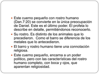 Este cuerno pequeño con rostro humano (Dan.7:20) se convierte en la única preocupación de Daniel. Este es el último poder. El profeta lo describe en detalle, permitiéndonos reconocerlo.Su rostro. Es distinto de los animales que lo precedieron.  Como el barro se diferencia de los metales que lo antecedieron.El barro y rostro humano tiene una connotación religiosa.Este cuerno pequeño, encarna a un poder político, pero con las características del rostro humano completo, con boca y ojos, que aparentan religiosidad.
