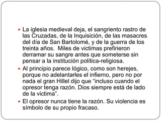 La iglesia medieval deja, el sangriento rastro de las Cruzadas, de la Inquisición, de las masacres del día de San Bartolomé, y de la guerra de los treinta años.  Miles de victimas prefirieron derramar su sangre antes que someterse sin pensar a la institución política-religiosa.Al principio parece lógico, como son herejes, porque no adelantarles el infierno, pero no por nada el gran Hillel dijo que “incluso cuando el opresor tenga razón. Dios siempre está de lado de la victima”.El opresor nunca tiene la razón. Su violencia es símbolo de su propio fracaso.