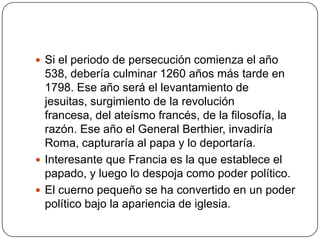 Si el periodo de persecución comienza el año 538, debería culminar 1260 años más tarde en 1798. Ese año será el levantamiento de jesuitas, surgimiento de la revolución francesa, del ateísmo francés, de la filosofía, la razón. Ese año el General Berthier, invadiría Roma, capturaría al papa y lo deportaría.Interesante que Francia es la que establece el papado, y luego lo despoja como poder político.El cuerno pequeño se ha convertido en un poder político bajo la apariencia de iglesia.