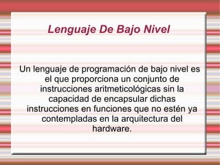 Lenguaje De Bajo Nivel  Un lenguaje de programación de bajo nivel es el que proporciona un conjunto de instrucciones aritmeticológicas sin la capacidad de encapsular dichas instrucciones en funciones que no estén ya contempladas en la arquitectura del hardware. 