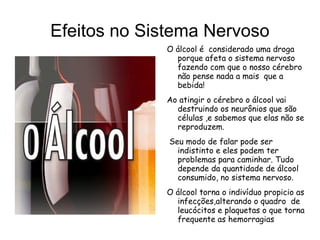 Efeitos no Sistema Nervoso
             O álcool é considerado uma droga
               porque afeta o sistema nervoso
               fazendo com que o nosso cérebro
               não pense nada a mais que a
               bebida!
             Ao atingir o cérebro o álcool vai
               destruindo os neurônios que são
               células ,e sabemos que elas não se
               reproduzem.
              Seu modo de falar pode ser
                indistinto e eles podem ter
                problemas para caminhar. Tudo
                depende da quantidade de álcool
                consumido, no sistema nervoso.
             O álcool torna o indivíduo propicio as
               infecções,alterando o quadro de
               leucócitos e plaquetas o que torna
               frequente as hemorragias
 