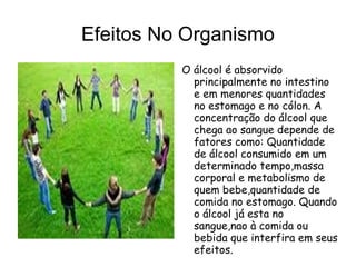 Efeitos No Organismo
          O álcool é absorvido
            principalmente no intestino
            e em menores quantidades
            no estomago e no cólon. A
            concentração do álcool que
            chega ao sangue depende de
            fatores como: Quantidade
            de álcool consumido em um
            determinado tempo,massa
            corporal e metabolismo de
            quem bebe,quantidade de
            comida no estomago. Quando
            o álcool já esta no
            sangue,nao à comida ou
            bebida que interfira em seus
            efeitos.
 