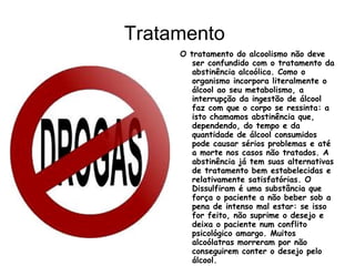 Tratamento
     O tratamento do alcoolismo não deve
        ser confundido com o tratamento da
        abstinência alcoólica. Como o
        organismo incorpora literalmente o
        álcool ao seu metabolismo, a
        interrupção da ingestão de álcool
        faz com que o corpo se ressinta: a
        isto chamamos abstinência que,
        dependendo, do tempo e da
        quantidade de álcool consumidos
        pode causar sérios problemas e até
        a morte nos casos não tratados. A
        abstinência já tem suas alternativas
        de tratamento bem estabelecidas e
        relativamente satisfatórias. O
        Dissulfiram é uma substância que
        força o paciente a não beber sob a
        pena de intenso mal estar: se isso
        for feito, não suprime o desejo e
        deixa o paciente num conflito
        psicológico amargo. Muitos
        alcoólatras morreram por não
        conseguirem conter o desejo pelo
        álcool.
 